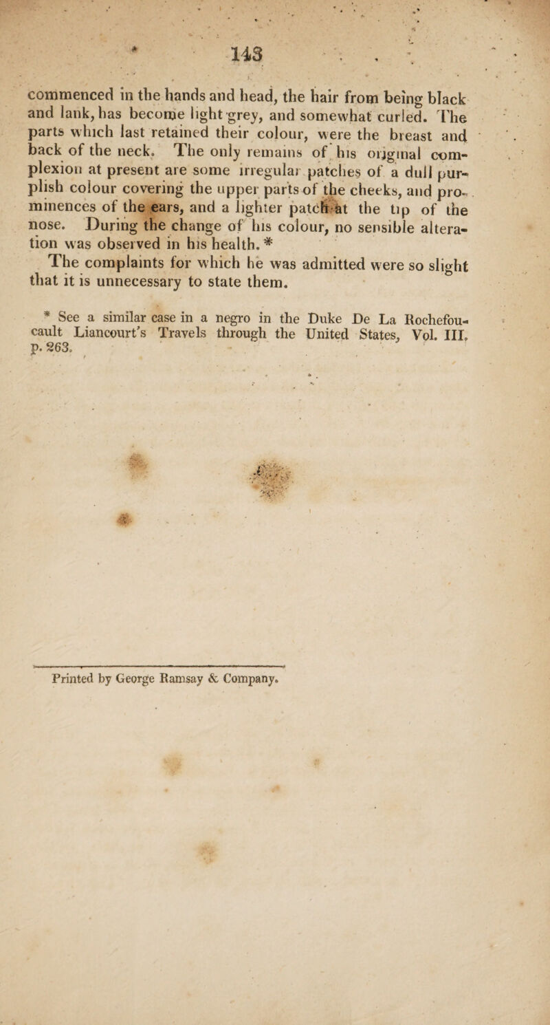 4 ). . * * ' commenced in the hands and head, the hair from being black and lank, has become light grey, and somewhat curled. The parts which last retained their colour, were the breast and back of the neck. The only remains of his original com¬ plexion at present are some irregular patches of a dull pur¬ plish colour covering the upper parts of the cheeks, and pro¬ minences of the ears, and a lighter patch at the tip of the nose. During the change of Ins colour, no sensible altera¬ tion was observed in his health.* The complaints for which he was admitted were so slight that it is unnecessary to state them. * See a similar case in a negro in the Duke De La Itochefou- cault Liancourt’s Travels through the United States, Vol. III. p. 263. ,-V •• •. L ' i‘.V, ypr- Printed by George Ramsay & Company.