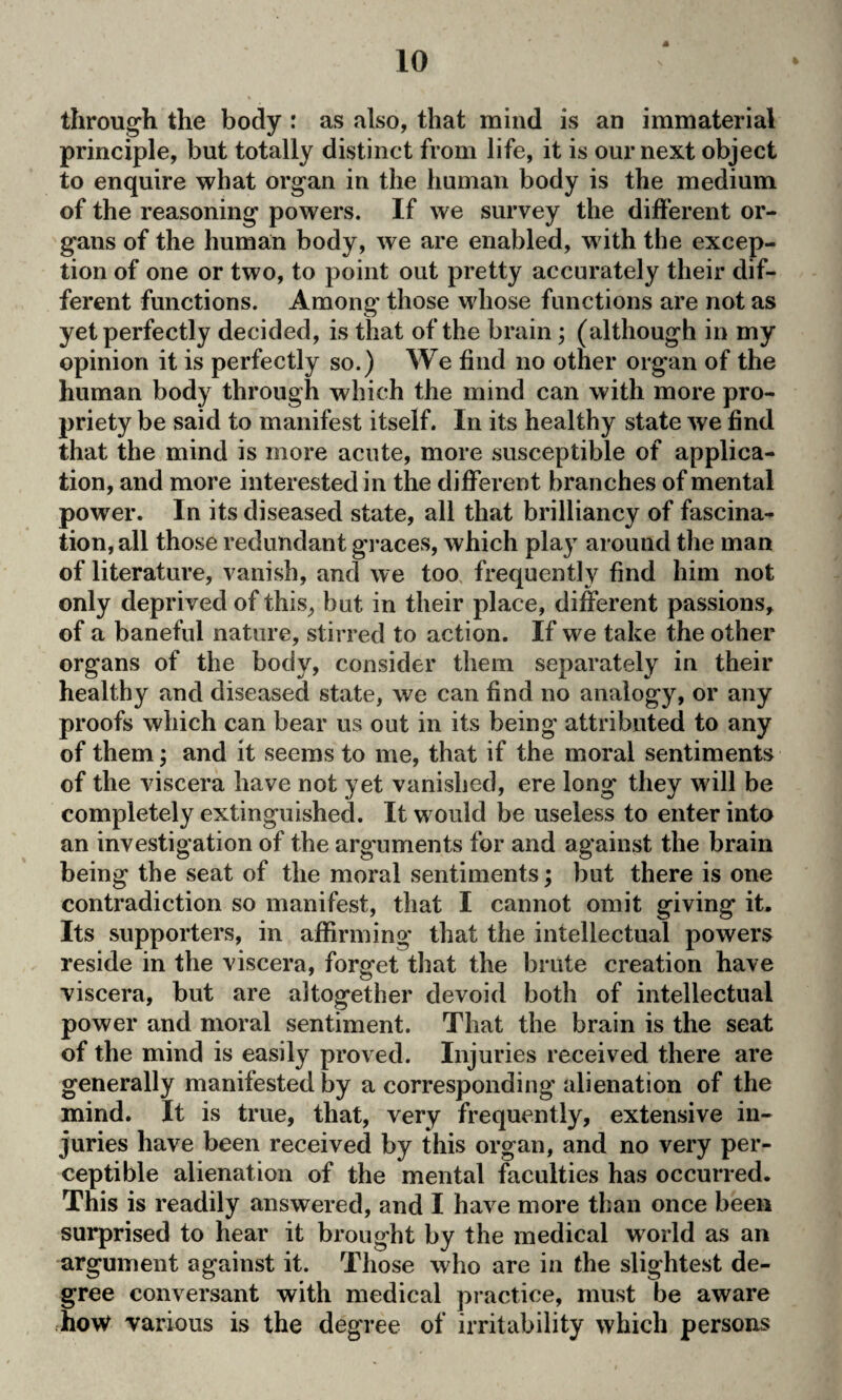 through the body : as also, that mind is an immaterial principle, but totally distinct from life, it is our next object to enquire what organ in the human body is the medium of the reasoning powers. If we survey the different or¬ gans of the human body, we are enabled, with the excep¬ tion of one or two, to point out pretty accurately their dif¬ ferent functions. Among those whose functions are not as yet perfectly decided, is that of the brain; (although in my opinion it is perfectly so.) We find no other organ of the human body through which the mind can with more pro¬ priety be said to manifest itself. In its healthy state we find that the mind is more acute, more susceptible of applica¬ tion, and more interested in the different branches of mental power. In its diseased state, all that brilliancy of fascina¬ tion, all those redundant graces, which play around the man of literature, vanish, and we too frequently find him not only deprived of this, but in their place, different passions, of a baneful nature, stirred to action. If we take the other organs of the body, consider them separately in their healthy and diseased state, we can find no analogy, or any proofs which can bear us out in its being' attributed to any of them; and it seems to me, that if the moral sentiments of the viscera have not yet vanished, ere long they will be completely extinguished. It would be useless to enter into an investigation of the arguments for and against the brain being the seat of the moral sentiments; but there is one contradiction so manifest, that I cannot omit giving it. Its supporters, in affirming that the intellectual powers reside in the viscera, forget that the brute creation have viscera, but are altogether devoid both of intellectual power and moral sentiment. That the brain is the seat of the mind is easily proved. Injuries received there are generally manifested by a corresponding alienation of the mind. It is true, that, very frequently, extensive in¬ juries have been received by this organ, and no very per¬ ceptible alienation of the mental faculties has occurred. This is readily answered, and I have more than once been surprised to hear it brought by the medical world as an argument against it. Those who are in the slightest de¬ gree conversant with medical practice, must be aware how various is the degree of irritability which persons