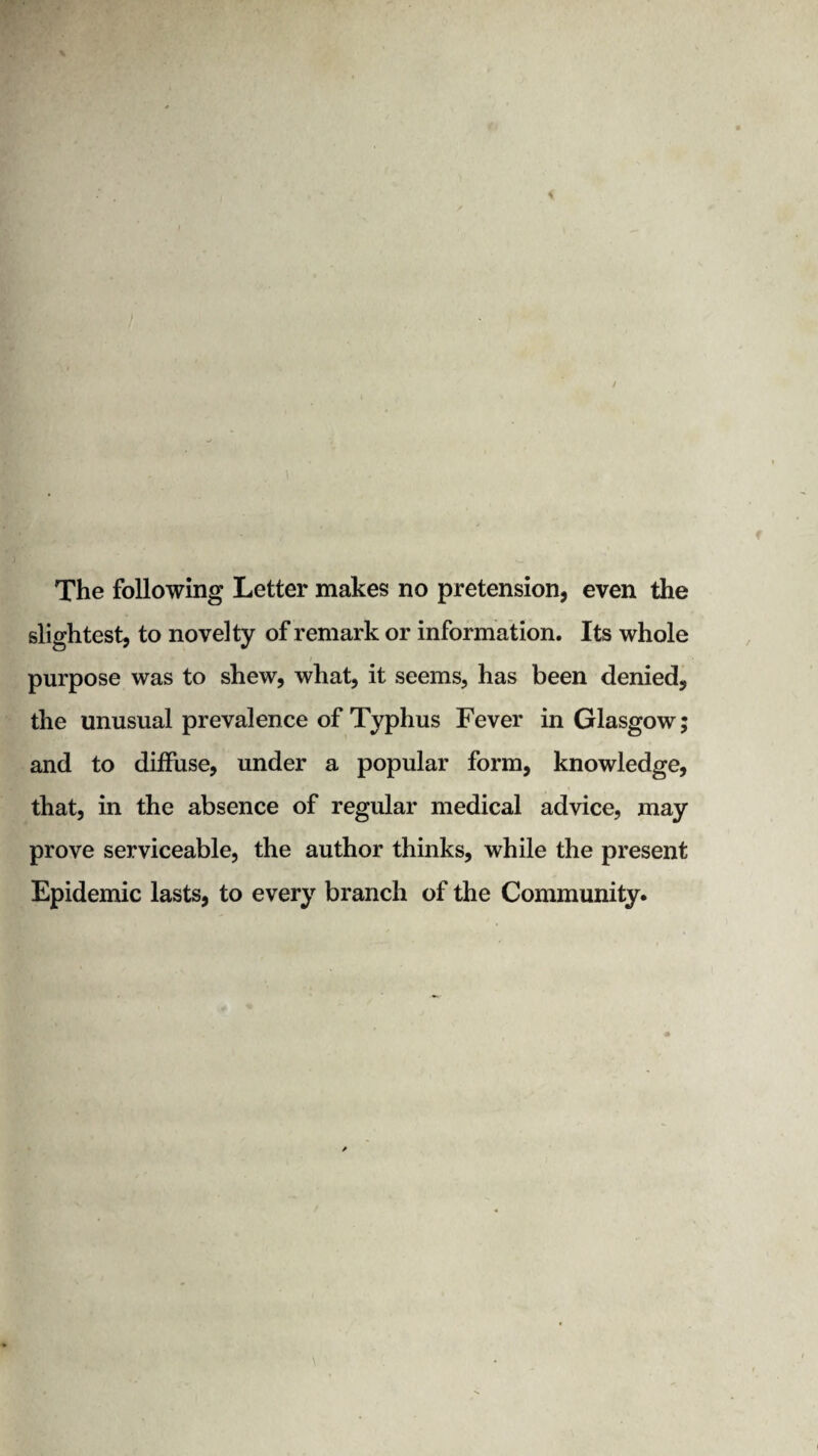 slightest, to novelty of remark or information. Its whole i purpose was to shew, what, it seems, has been denied, the unusual prevalence of Typhus Fever in Glasgow; and to diffuse, under a popular form, knowledge, that, in the absence of regular medical advice, may prove serviceable, the author thinks, while the present Epidemic lasts, to every branch of the Community.