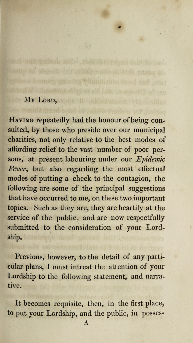 My Lord, Having repeatedly had the honour of being con¬ sulted, by those who preside over our municipal charities, not only relative to the best modes of affording relief to the vast number of poor per¬ sons, at present labouring under our Epidemic Fever, but also regarding the most effectual modes of putting a check to the contagion, the following are some of the principal suggestions that have occurred to me, on these two important topics. Such as they are, they are heartily at the service of the public, and are now respectfully submitted to the consideration of your Lord- ship. Previous, however, to the detail of any parti¬ cular plans, I must intreat the attention of your Lordship to the following statement, and narra¬ tive. It becomes requisite, then, in the first place, to put your Lordship, and the public, in posses- A