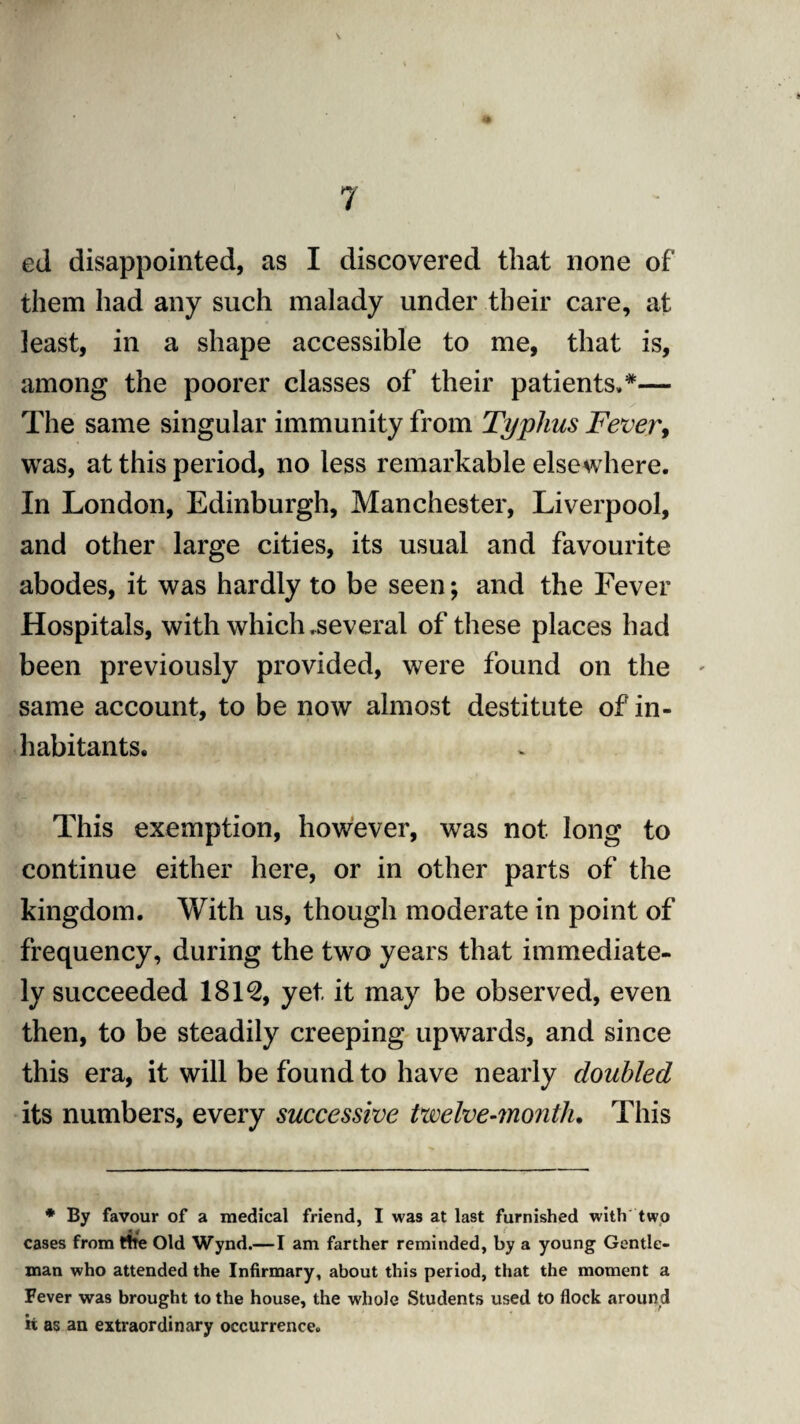 ed disappointed, as I discovered that none of them had any such malady under their care, at least, in a shape accessible to me, that is, among the poorer classes of their patients,*— The same singular immunity from Typhus Fever, was, at this period, no less remarkable elsewhere. In London, Edinburgh, Manchester, Liverpool, and other large cities, its usual and favourite abodes, it was hardly to be seen*, and the Fever Hospitals, with which .several of these places had been previously provided, were found on the same account, to be now almost destitute of in¬ habitants. This exemption, however, was not long to continue either here, or in other parts of the kingdom. With us, though moderate in point of frequency, during the two years that immediate¬ ly succeeded 1812, yet it may be observed, even then, to be steadily creeping upwards, and since this era, it will be found to have nearly doubled its numbers, every successive twelve-?nonth. This * By favour of a medical friend, I was at last furnished with two cases from tire Old Wynd.—I am farther reminded, by a young Gentle¬ man who attended the Infirmary, about this period, that the moment a Fever was brought to the house, the whole Students used to flock around it as an extraordinary occurrence.