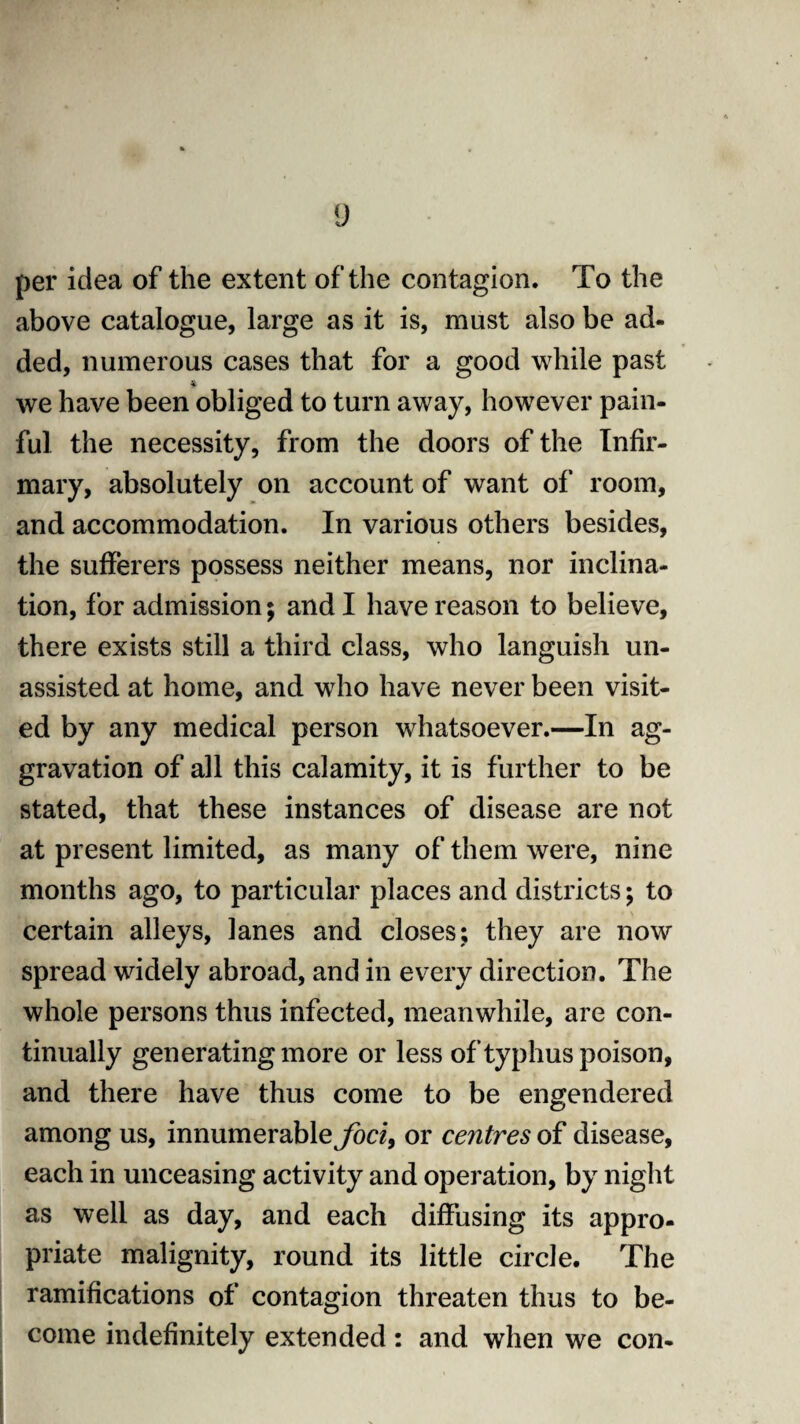 per idea of the extent of the contagion. To the above catalogue, large as it is, must also be ad¬ ded, numerous cases that for a good while past we have been obliged to turn away, however pain¬ ful the necessity, from the doors of the Infir¬ mary, absolutely on account of want of room, and accommodation. In various others besides, the sufferers possess neither means, nor inclina¬ tion, for admission; and I have reason to believe, there exists still a third class, who languish un¬ assisted at home, and who have never been visit¬ ed by any medical person whatsoever.—In ag¬ gravation of all this calamity, it is further to be stated, that these instances of disease are not at present limited, as many of them were, nine months ago, to particular places and districts; to certain alleys, lanes and closes; they are now spread widely abroad, and in every direction. The whole persons thus infected, meanwhile, are con¬ tinually generatingmore or less of typhus poison, and there have thus come to be engendered among us, innumerable foci, or centres of disease, each in unceasing activity and operation, by night as well as day, and each diffusing its appro¬ priate malignity, round its little circle. The ramifications of contagion threaten thus to be¬ come indefinitely extended: and when we con-