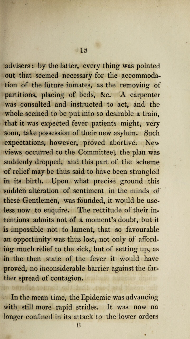 IS advisers : by the latter, every thing was pointed out that seemed necessary for the accommoda¬ tion of the future inmates, as the removing of partitions, placing of beds, &c. A carpenter was consulted and instructed to act, and the whole seemed to be put into so desirable a train, that it was expected fever patients might, very soon, take possession of their new asylum. Such expectations, however, proved abortive. New views occurred to the Committee'; the plan was suddenly dropped, and this part of the scheme of relief may be thus said to have been strangled in its birth. Upon what precise ground this sudden alteration of sentiment in the minds of these Gentlemen, was founded, it would be use¬ less now to enquire. The rectitude of their in¬ tentions admits not of a moment’s doubt, but it is impossible not to lament, that so favourable an opportunity was thus lost, not only of afford¬ ing much relief to the sick, but of setting up, as in the then state of the fever it would have proved, no inconsiderable barrier against the far¬ ther spread of contagion. In the mean time, the Epidemic was advancing with still more rapid strides. It was now no longer confined in its attack to the lower orders B %