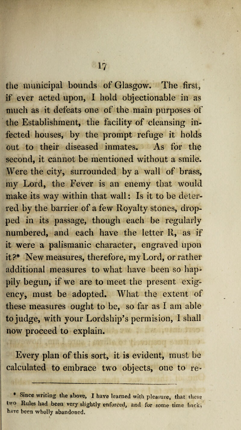 1? the municipal bounds of Glasgow. The first, if ever acted upon, I hold objectionable in as much as it defeats one of the main purposes of the Establishment, the facility of cleansing in¬ fected houses, by the prompt refuge it holds out to their diseased inmates. As for the second, it cannot be mentioned without a smile. Were the city, surrounded by a wall of brass, my Lord, the Fever is an enemy that would make its way within that wall: Is it to be deter¬ red by the barrier of a few Royalty stones, drop¬ ped in its passage, though each be regularly numbered, and each have the letter R, as if it were a palismanic character, engraved upon it?# New measures, therefore, my Lord, or rather additional measures to what have been so hap¬ pily begun, if we are to meet the present exig¬ ency, must be adopted. What the extent of these measures ought to be, so far as X am able to judge, with your Lordship’s permision, I shall now proceed to explain. Every plan of this sort, it is evident, must be calculated to embrace two objects, one to re- Since writing the above, I have learned with pleasure, that these two Rules had been very slightly enforced, and for some time back4 have been wholly abandoned.