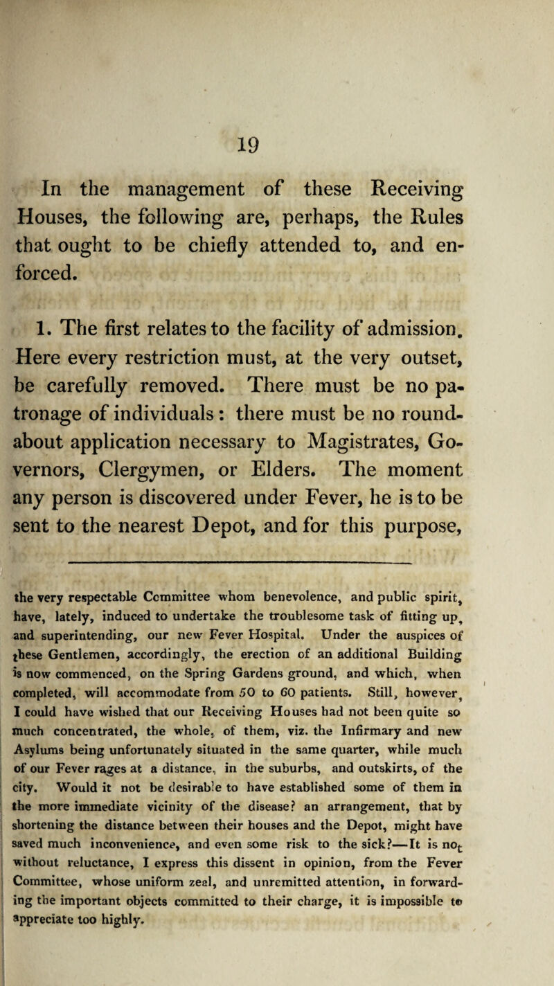 In the management of these Receiving Houses, the following are, perhaps, the Rules that ought to be chiefly attended to, and en¬ forced. 1. The first relates to the facility of admission. Here every restriction must, at the very outset, be carefully removed. There must be no pa¬ tronage of individuals: there must be no round¬ about application necessary to Magistrates, Go¬ vernors, Clergymen, or Elders. The moment any person is discovered under Fever, he is to be sent to the nearest Depot, and for this purpose, the very respectable Committee whom benevolence, and public spirit, have, lately, induced to undertake the troublesome task of fitting up, and superintending, our new Fever Hospital. Under the auspices of these Gentlemen, accordingly, the erection of an additional Building is now commenced, on the Spring Gardens ground, and which, when completed, will accommodate from 50 to 60 patients. Still, however, I could have wished that our Receiving Houses had not been quite so much concentrated, the whole, of them, viz. the Infirmary and new Asylums being unfortunately situated in the same quarter, while much of our Fever rages at a distance, in the suburbs, and outskirts, of the city. Would it not be desirable to have established some of them in the more immediate vicinity of the disease? an arrangement, that by shortening the distance between their houses and the Depot, might have saved much inconvenience, and even some risk to the sick?—It is not without reluctance, I express this dissent in opinion, from the Fever Committee, whose uniform zeal, and unremitted attention, in forward¬ ing the important objects committed to their charge, it is impossible te» appreciate too highly.