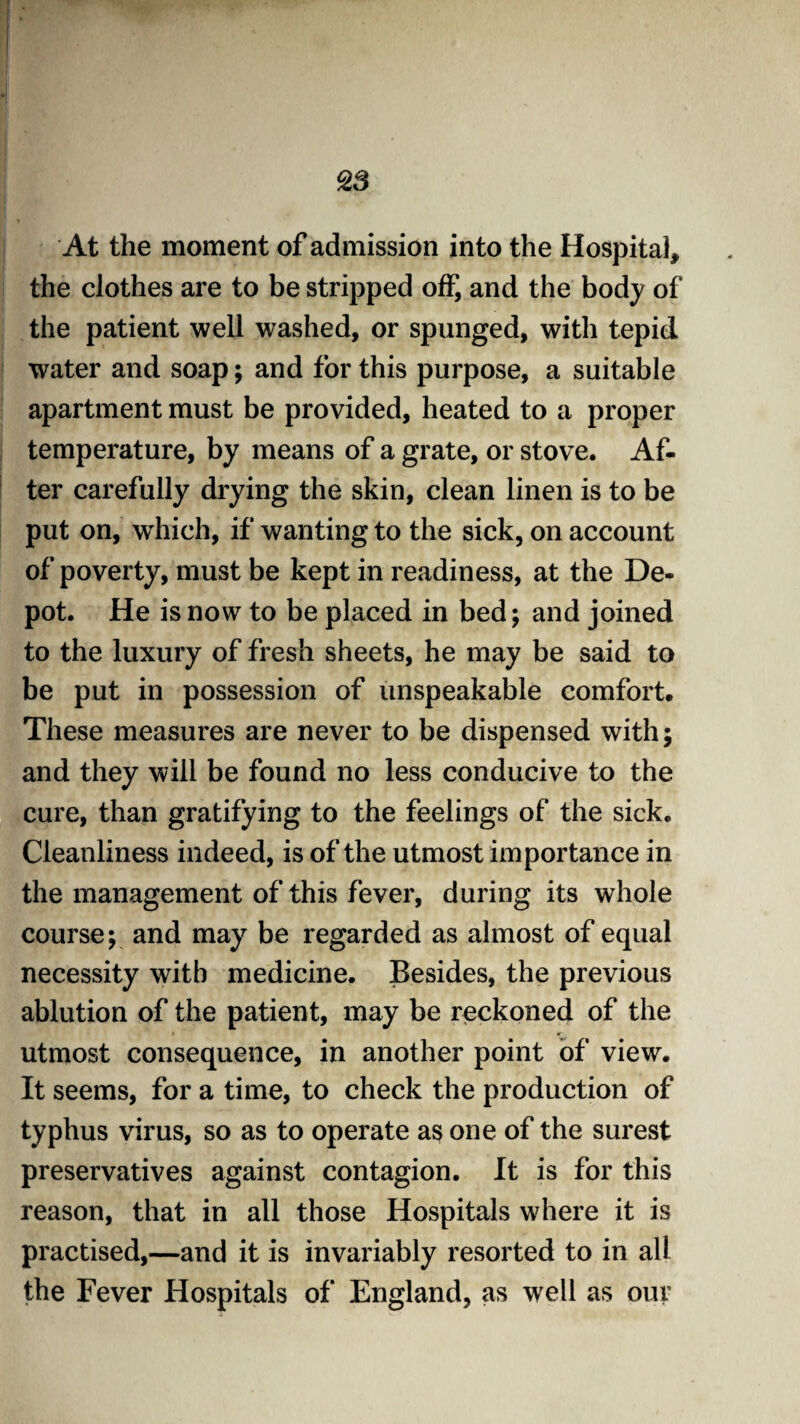 At the moment of admission into the Hospital, the clothes are to be stripped off, and the body of the patient well washed, or spunged, with tepid water and soap; and for this purpose, a suitable apartment must be provided, heated to a proper temperature, by means of a grate, or stove. Af¬ ter carefully drying the skin, clean linen is to be put on, which, if wanting to the sick, on account of poverty, must be kept in readiness, at the De¬ pot. He is now to be placed in bed; and joined to the luxury of fresh sheets, he may be said to be put in possession of unspeakable comfort. These measures are never to be dispensed with; and they will be found no less conducive to the cure, than gratifying to the feelings of the sick. Cleanliness indeed, is of the utmost importance in the management of this fever, during its whole course; and may be regarded as almost of equal necessity with medicine. Besides, the previous ablution of the patient, may be reckoned of the utmost consequence, in another point of view. It seems, for a time, to check the production of typhus virus, so as to operate as one of the surest preservatives against contagion. It is for this reason, that in all those Hospitals where it is practised,—and it is invariably resorted to in all the Fever Hospitals of England, as well as our