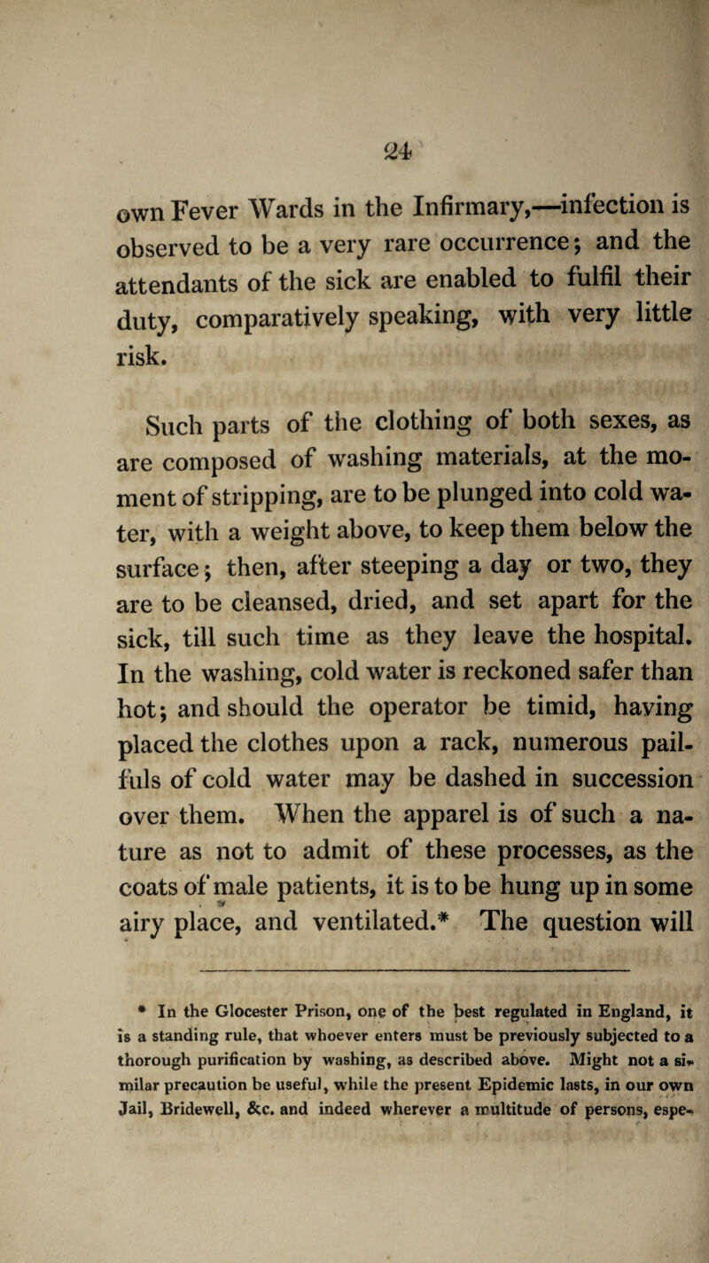 own Fever Wards in the Infirmary,—infection is observed to be a very rare occurrence; and the attendants of the sick are enabled to fulfil their duty, comparatively speaking, with very little risk. Such parts of the clothing of both sexes, as are composed of washing materials, at the mo¬ ment of stripping, are to be plunged into cold wa¬ ter, with a weight above, to keep them below the surface; then, after steeping a day or two, they are to be cleansed, dried, and set apart for the sick, till such time as they leave the hospital. In the washing, cold water is reckoned safer than hot; and should the operator be timid, having placed the clothes upon a rack, numerous pail¬ fuls of cold water may be dashed in succession over them. When the apparel is of such a na¬ ture as not to admit of these processes, as the coats of male patients, it is to be hung up in some airy place, and ventilated.* The question will * In the Glocester Prison, one of the best regulated in England, it is a standing rule, that whoever enters must be previously subjected to a thorough purification by washing, as described above. Might not a si** milar precaution be useful, while the present Epidemic lasts, in our own Jail, Bridewell, &c. and indeed wherever a multitude of persons, espe-
