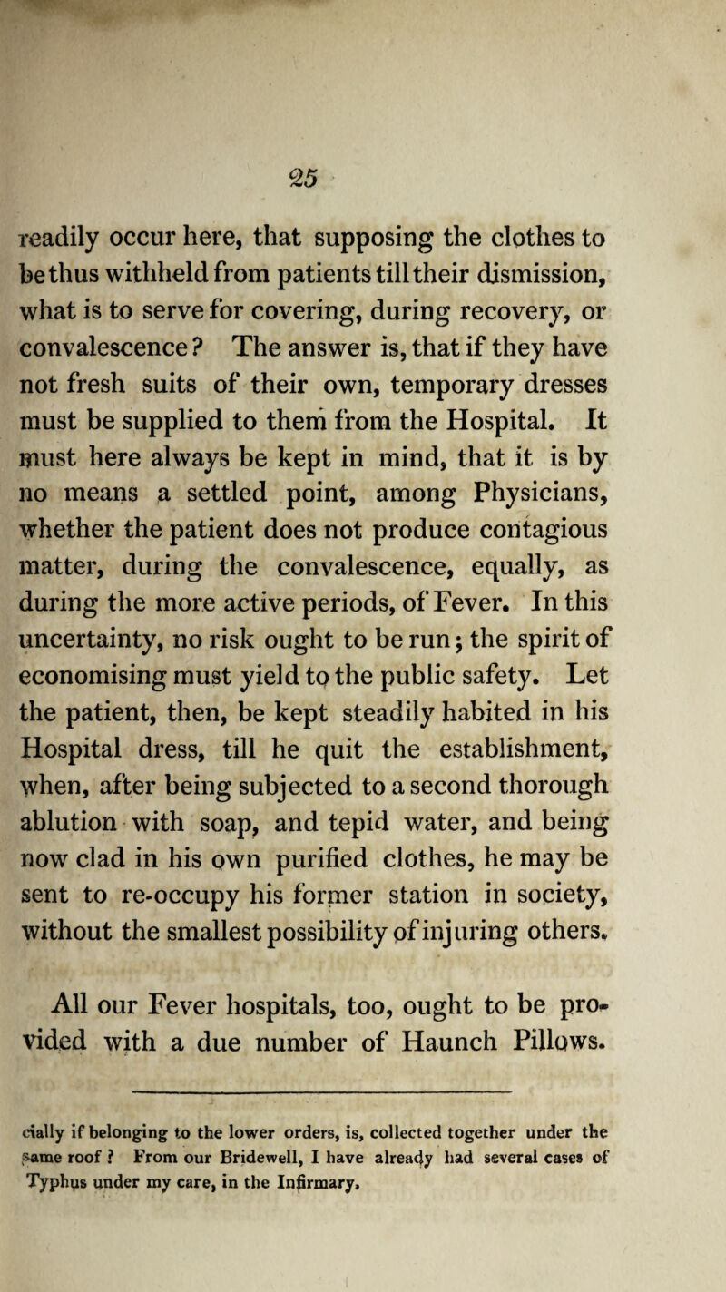 readily occur here, that supposing the clothes to be thus withheld from patients till their dismission, what is to serve for covering, during recovery, or convalescence ? The answer is, that if they have not fresh suits of their own, temporary dresses must be supplied to them from the Hospital. It must here always be kept in mind, that it is by no means a settled point, among Physicians, whether the patient does not produce contagious matter, during the convalescence, equally, as during the more active periods, of Fever. In this uncertainty, no risk ought to be run; the spirit of economising must yield to the public safety. Let the patient, then, be kept steadily habited in his Hospital dress, till he quit the establishment, when, after being subjected to a second thorough ablution with soap, and tepid water, and being now clad in his own purified clothes, he may be sent to re-occupy his former station in society, without the smallest possibility of injuring others. All our Fever hospitals, too, ought to be pro¬ vided with a due number of Haunch Pillows. dally if belonging to the lower orders, is, collected together under the same roof ? From our Bridewell, I have already had several cases of Typhus under my care, in the Infirmary,