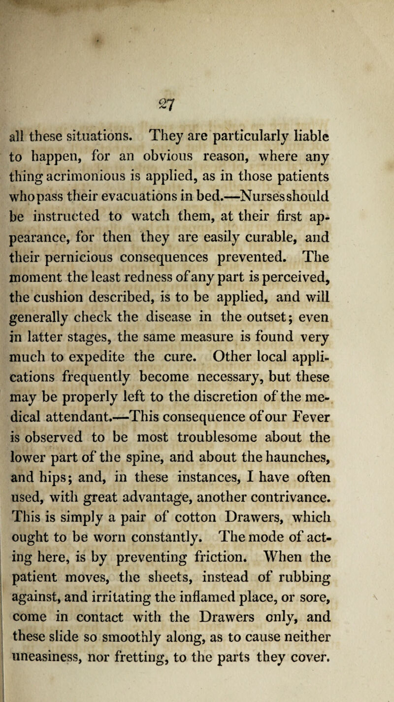 all these situations. They are particularly liable to happen, for an obvious reason, where any thing acrimonious is applied, as in those patients who pass their evacuations in bed.—Nurses should be instructed to watch them, at their first ap¬ pearance, for then they are easily curable, and their pernicious consequences prevented. The moment the least redness of any part is perceived, the cushion described, is to be applied, and will generally check the disease in the outset; even in latter stages, the same measure is found very much to expedite the cure. Other local appli¬ cations frequently become necessary, but these may be properly left to the discretion of the me¬ dical attendant.—This consequence of our Fever is observed to be most troublesome about the lower part of the spine, and about the haunches, and hips; and, in these instances, I have often used, with great advantage, another contrivance. This is simply a pair of cotton Drawers, which ought to be worn constantly. The mode of act¬ ing here, is by preventing friction. When the patient moves, the sheets, instead of rubbing against, and irritating the inflamed place, or sore, come in contact with the Drawers only, and these slide so smoothly along, as to cause neither uneasiness, nor fretting, to the parts they cover.