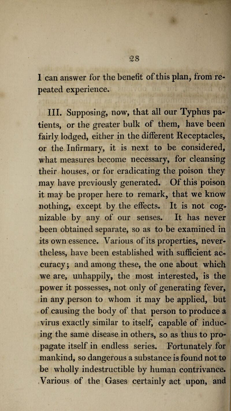 1 can answer for the benefit of this plan, from re¬ peated experience. III. Supposing, now, that all our Typhus pa¬ tients, or the greater bulk of them, have been fairly lodged, either in the different Receptacles, or the Infirmary, it is next to be considered, what measures become necessary, for cleansing their houses, or for eradicating the poison they may have previously generated. Of this poison it may be proper here to remark, that we know nothing, except by the effects. It is not cog¬ nizable by any of our senses. It has never been obtained separate, so as to be examined in its own essence. Various of its properties, never¬ theless, have been established with sufficient ac¬ curacy ; and among these, the one about which we are, unhappily, the most interested, is the power it possesses, not only of generating fever, in any person to whom it may be applied, but of causing the body of that person to produce a virus exactly similar to itself, capable of induc¬ ing the same disease in others, so as thus to pro¬ pagate itself in endless series. Fortunately for mankind, so dangerous a substance is found not to be wholly indestructible by human contrivance. Various of the Gases certainly act upon, and