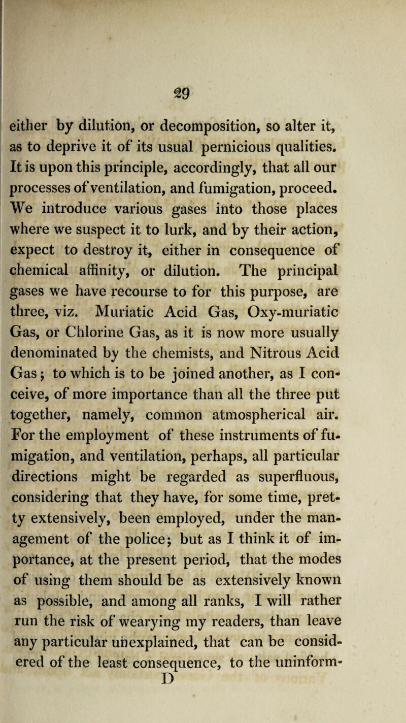 either by dilution, or decomposition, so alter it, as to deprive it of its usual pernicious qualities. It is upon this principle, accordingly, that all our processes of ventilation, and fumigation, proceed. We introduce various gases into those places where we suspect it to lurk, and by their action, expect to destroy it, either in consequence of chemical affinity, or dilution. The principal gases we have recourse to for this purpose, are three, viz. Muriatic Acid Gas, Oxy-muriatic Gas, or Chlorine Gas, as it is now more usually denominated by the chemists, and Nitrous Acid Gas; to which is to be joined another, as I con¬ ceive, of more importance than all the three put together, namely, common atmospherical air. For the employment of these instruments of fu¬ migation, and ventilation, perhaps, all particular directions might be regarded as superfluous, considering that they have, for some time, pret¬ ty extensively, been employed, under the man¬ agement of the police; but as I think it of im¬ portance, at the present period, that the modes of using them should be as extensively known as possible, and among all ranks, I will rather run the risk of wearying my readers, than leave any particular unexplained, that can be consid¬ ered of the least consequence, to the uninform- D