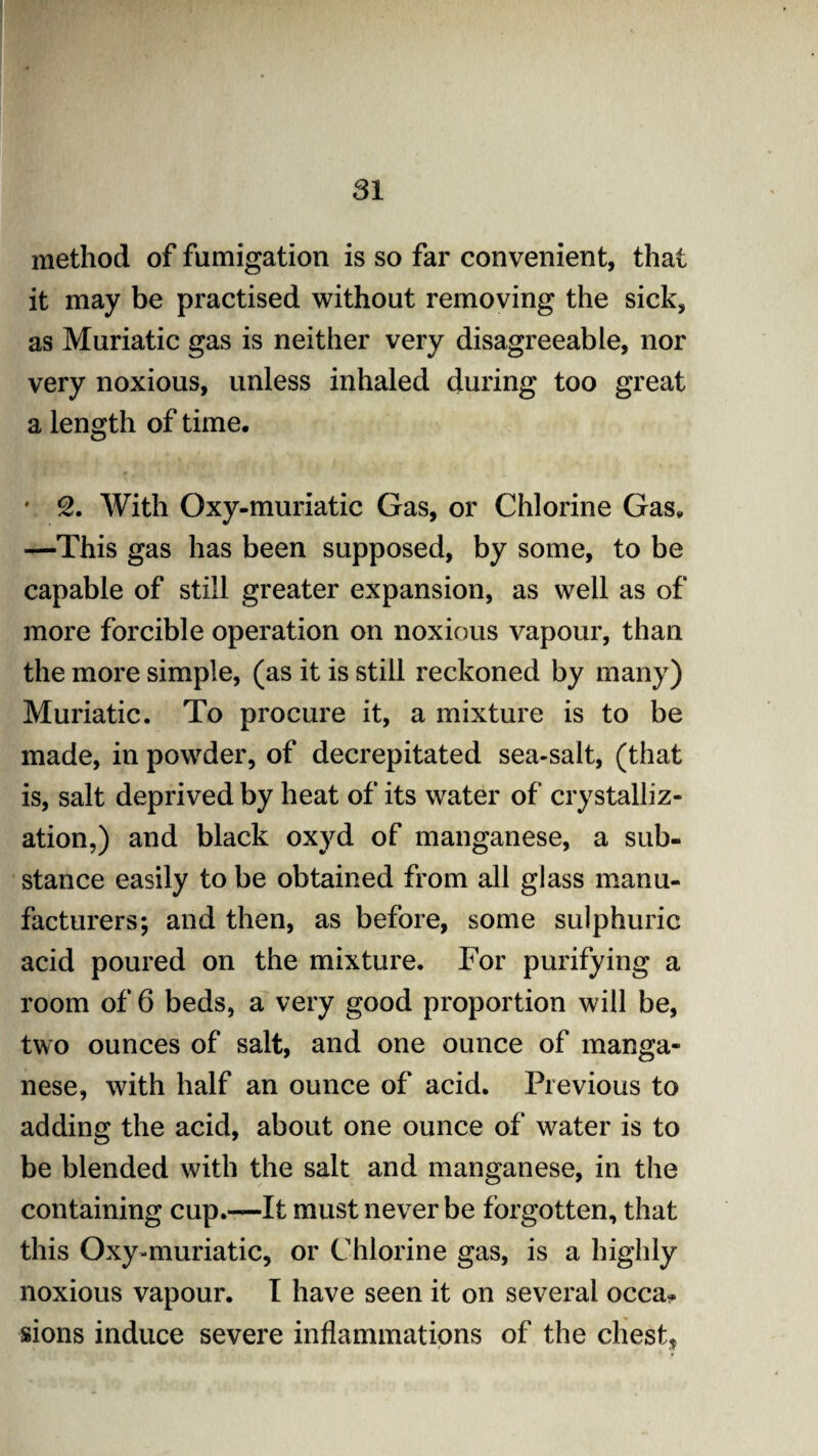 method of fumigation is so far convenient, that it may be practised without removing the sick, as Muriatic gas is neither very disagreeable, nor very noxious, unless inhaled during too great a length of time. • 2. With Oxy-muriatic Gas, or Chlorine Gas. —This gas has been supposed, by some, to be capable of still greater expansion, as well as of more forcible operation on noxious vapour, than the more simple, (as it is still reckoned by many) Muriatic. To procure it, a mixture is to be made, in powder, of decrepitated sea-salt, (that is, salt deprived by heat of its water of crystalliz¬ ation,) and black oxyd of manganese, a sub¬ stance easily to be obtained from all glass manu¬ facturers; and then, as before, some sulphuric acid poured on the mixture. For purifying a room of 6 beds, a very good proportion will be, two ounces of salt, and one ounce of manga¬ nese, with half an ounce of acid. Previous to adding the acid, about one ounce of water is to be blended with the salt and manganese, in the containing cup.—It must never be forgotten, that this Oxy-muriatic, or Chlorine gas, is a highly noxious vapour. I have seen it on several occa* sions induce severe inflammations of the chest.