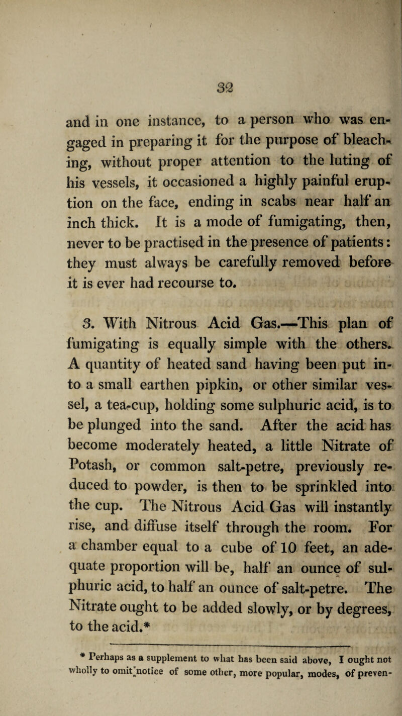 and in one instance, to a person who was en¬ gaged in preparing it for the purpose of bleach¬ ing, without proper attention to the luting of his vessels, it occasioned a highly painful erup¬ tion on the face, ending in scabs near half an inch thick. It is a mode of fumigating, then, never to be practised in the presence of patients: they must always be carefully removed before it is ever had recourse to. 3. With Nitrous Acid Gas.—This plan of fumigating is equally simple with the others. A quantity of heated sand having been put in¬ to a small earthen pipkin, or other similar ves¬ sel, a tea-cup, holding some sulphuric acid, is to be plunged into the sand. After the acid has become moderately heated, a little Nitrate of Potash, or common salt-petre, previously re¬ duced to powder, is then to be sprinkled into the cup. The Nitrous Acid Gas will instantly rise, and diffuse itself through the room. For a chamber equal to a cube of 10 feet, an ade¬ quate proportion will be, half an ounce of sul¬ phuric acid, to half an ounce of salt-petre. The Nitrate ought to be added slowly, or by degrees, to the acid.* * Perhaps as a supplement to what has been said above, I ought not wholly to omit^notice of some other, more popular, modes, of preven-