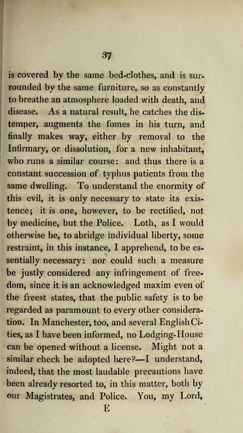 is covered by the same bed-clothes, and is sur- rounded by the same furniture, so as constantly to breathe an atmosphere loaded with death, and disease. As a natural result, he catches the dis- 4 temper, augments the fomes in his turn, and finally makes way, either by removal to the Infirmary, or dissolution, for a new inhabitant, who runs a similar course: and thus there is a constant succession of typhus patients from the same dwelling. To understand the enormity of this evil, it is only necessary to state its exis¬ tence; it is one, however, to be rectified, not by medicine, but the Police. Loth, as I would otherwise be, to abridge individual liberty, some restraint, in this instance, I apprehend, to be es¬ sentially necessary: nor could such a measure be justly considered any infringement of free¬ dom, since it is an acknowledged maxim even of the freest states, that the public safety is to be regarded as paramount to every other considera¬ tion. In Manchester, too, and several English Ci¬ ties, as I have been informed, no Lodging-House can be opened without a license. Might not a similar check be adopted here?—I understand, indeed, that the most laudable precautions have been already resorted to, in this matter, both by our Magistrates, and Police. You, my Lord, E