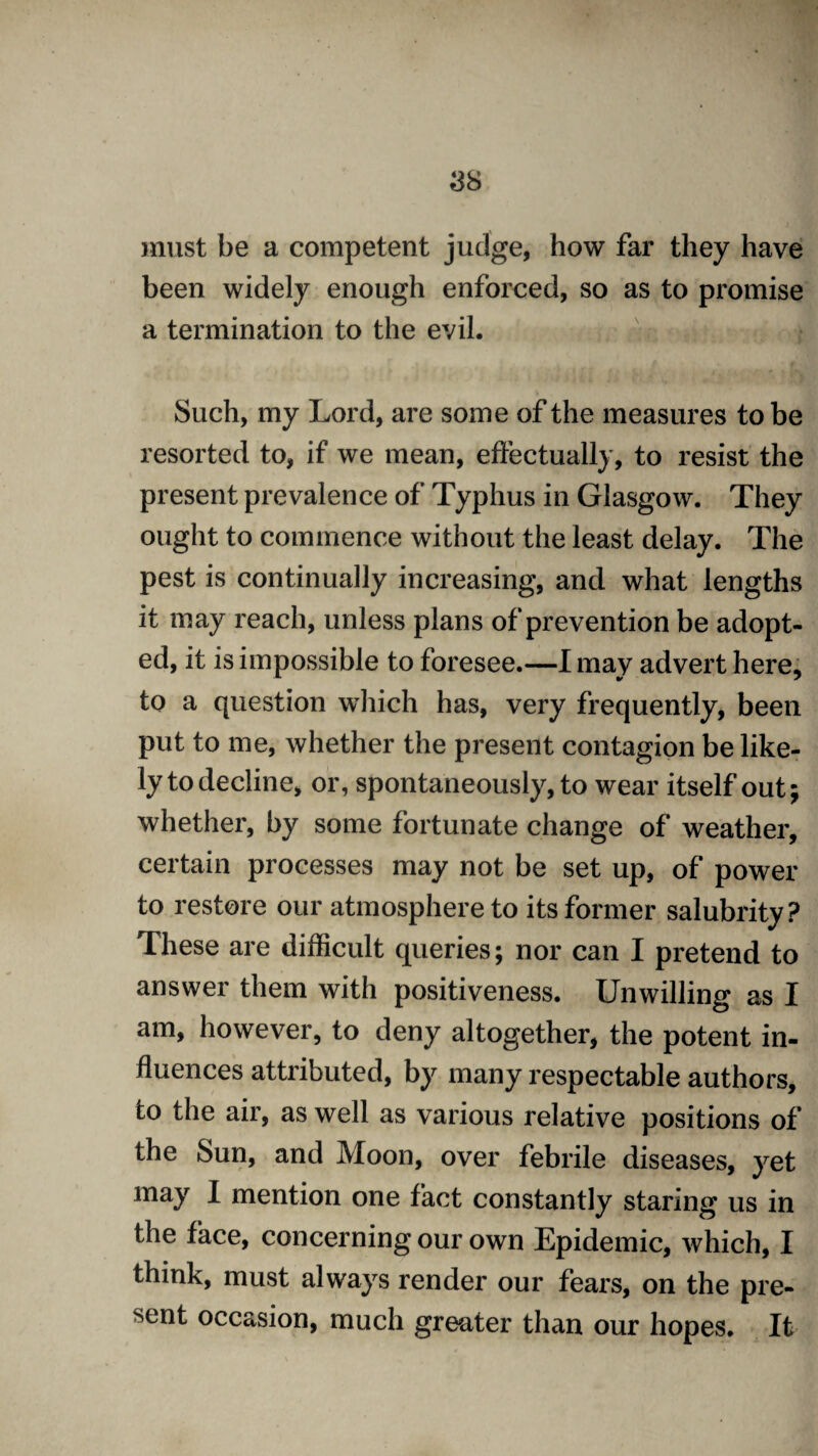 must be a competent judge, how far they have been widely enough enforced, so as to promise a termination to the evil. Such, my Lord, are some of the measures to be resorted to, if we mean, effectually, to resist the present prevalence of Typhus in Glasgow. They ought to commence without the least delay. The pest is continually increasing, and what lengths it may reach, unless plans of prevention be adopt¬ ed, it is impossible to foresee.—I may advert here, to a question which has, very frequently, been put to me, whether the present contagion be like¬ ly to decline, or, spontaneously, to wear itself out; whether, by some fortunate change of weather, certain processes may not be set up, of power to restore our atmosphere to its former salubrity? These are difficult queries; nor can I pretend to answer them with positiveness. Unwilling as I am, however, to deny altogether, the potent in¬ fluences attributed, by many respectable authors, to the air, as well as various relative positions of , foo n, over febrile diseases, yet may I mention one fact constantly staring us in the face, concerning our own Epidemic, which, I think, must always render our fears, on the pre¬ sent occasion, much greater than our hopes. It