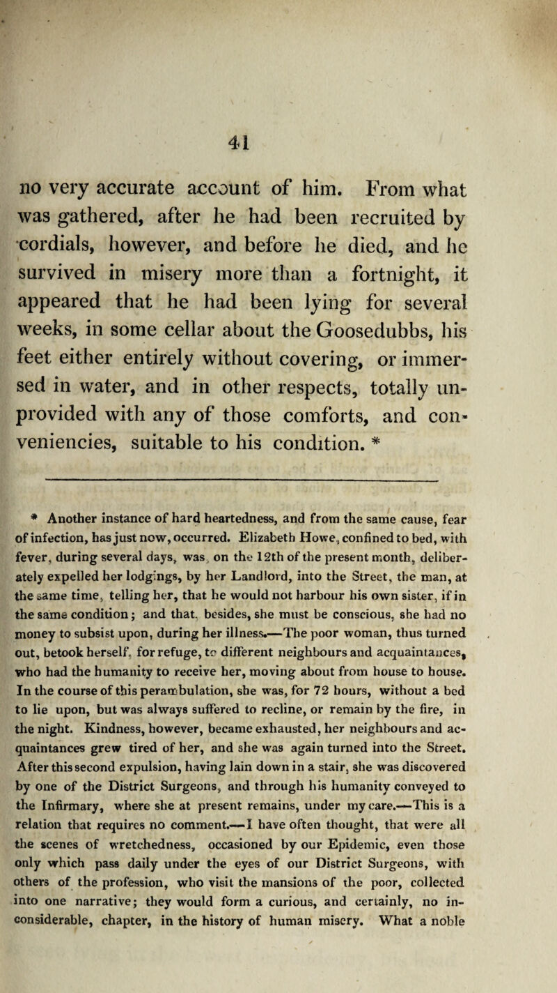 no very accurate account of him. From what was gathered, after he had been recruited by cordials, however, and before he died, and he survived in misery more than a fortnight, it appeared that he had been lying for several weeks, in some cellar about the Goosedubbs, his feet either entirely without covering, or immer¬ sed in water, and in other respects, totally un¬ provided with any of those comforts, and con- veniencies, suitable to his condition. * * Another instance of hard heartedness, and from the same cause, fear of infection, has just now, occurred. Elizabeth Howe, confined to bed, with fever, during several days, was on the 12th of the present month, deliber¬ ately expelled her lodgings, by her Landlord, into the Street, the man, at the same time, telling her, that he would not harbour his own sister, if in the same condition; and that, besides, she must be conscious, she had no money to subsist upon, during her illness.—The poor woman, thus turned out, betook herself, for refuge, tc different neighbours and acquaintances, who had the humanity to receive her, moving about from house to house. In the course of this perambulation, she was, for 72 hours, without a bed to lie upon, but was always suffered to recline, or remain by the fire, in the night. Kindness, however, became exhausted, her neighbours and ac¬ quaintances grew tired of her, and she was again turned into the Street. After this second expulsion, having lain down in a stair, she was discovered by one of the District Surgeons, and through his humanity conveyed to the Infirmary, where she at present remains, under my care.—This is a relation that requires no comment.—I have often thought, that were all the scenes of wretchedness, occasioned by our Epidemic, even those only which pass daily under the eyes of our District Surgeons, with others of the profession, who visit the mansions of the poor, collected into one narrative; they would form a curious, and certainly, no in¬ considerable, chapter, in the history of human misery. What a noble