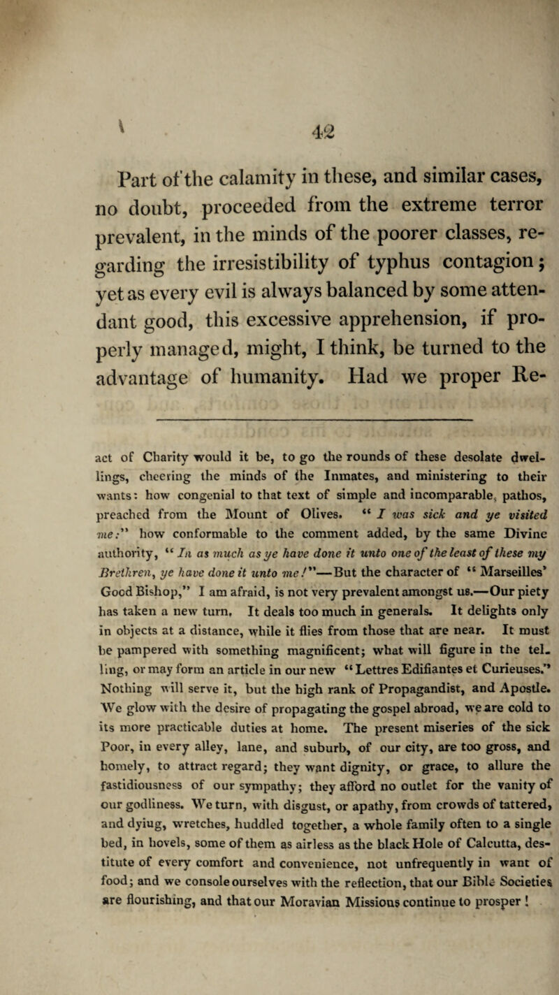 V Part of the calamity in these, and similar cases, no doubt, proceeded from the extreme terror prevalent, in the minds of the poorer classes, re¬ garding the irresistibility of typhus contagion; yet as every evil is always balanced by some atten¬ dant good, this excessive apprehension, if pro¬ perly managed, might, I think, be turned to the advantage of humanity. Had we proper Re¬ act of Charity would it be, to go the rounds of these desolate dwel¬ lings, cheering the minds of the Inmates, and ministering to their wants: how congenial to that text of simple and incomparable^ pathos, preached from the Mount of Olives. “ I was sick and ye visited vie: how conformable to the comment added, by the same Divine authority, “ In as much as ye have done it unto one of the least of these my Brethren, ye have done it unto me/—But the character of “ Marseilles’ Good Bishop,” I am afraid, is not very prevalent amongst us.—Our piety has taken a new turn. It deals too much in generals. It delights only in objects at a distance, while it flies from those that are near. It must be pampered with something magnificent; what will figure in the tel. ling, or may form an article in our new “ Lettres Edifiantes et Curieuses.'* Nothing will serve it, but the high rank of Propagandist, and Apostle. We glow with the desire of propagating the gospel abroad, we are cold to its more practicable duties at home. The present miseries of the sick Poor, in every alley, lane, and suburb, of our city, are too gross, and homely, to attract regard; they want dignity, or grace, to allure the fastidiousness of our sympathy; they afford no outlet for the vanity of our godliness. We turn, with disgust, or apathy, from crowds of tattered, and dyiug, wretches, huddled together, a whole family often to a single bed, in hovels, some of them as airless as the black Hole of Calcutta, des¬ titute of every comfort and convenience, not unfrequently in want of food; and we console ourselves with the reflection, that our Bible Societies are flourishing, and that our Moravian Missions continue to prosper !