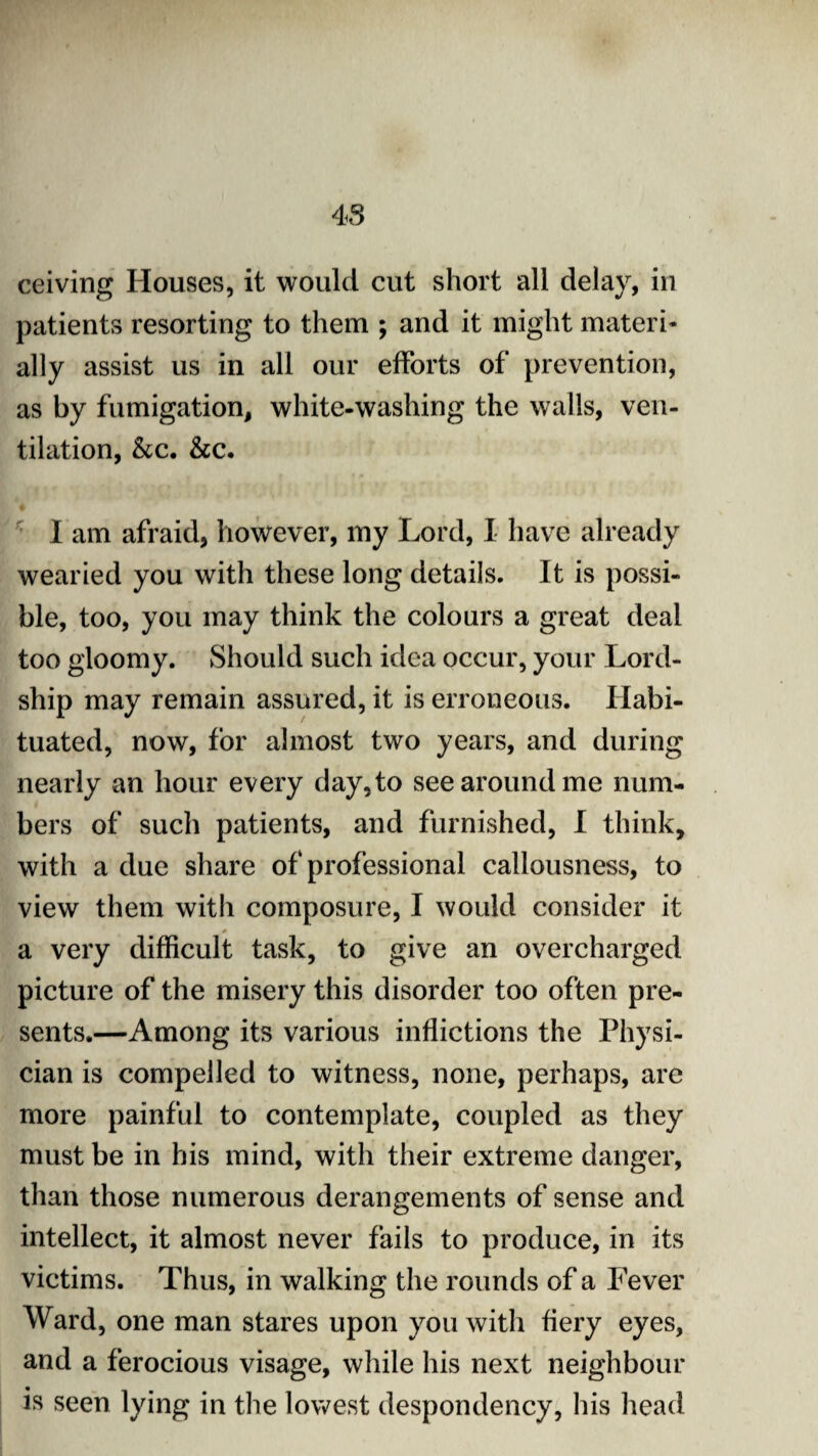 ceiving Houses, it would cut short all dela)r, in patients resorting to them ; and it might materi¬ ally assist us in all our efforts of prevention, as by fumigation, white-washing the walls, ven¬ tilation, &c. &c. 4 I am afraid, however, my Lord, I have already wearied you with these long details. It is possi¬ ble, too, you may think the colours a great deal too gloomy. Should such idea occur, your Lord- ship may remain assured, it is erroneous. Habi¬ tuated, now, for almost two years, and during nearly an hour every day, to see around me num¬ bers of such patients, and furnished, I think, with a due share of professional callousness, to view them with composure, I would consider it 0 a very difficult task, to give an overcharged picture of the misery this disorder too often pre¬ sents.—Among its various inflictions the Physi¬ cian is compelled to witness, none, perhaps, are more painful to contemplate, coupled as they must be in his mind, with their extreme danger, than those numerous derangements of sense and intellect, it almost never fails to produce, in its victims. Thus, in walking the rounds of a Fever Ward, one man stares upon you with fiery eyes, and a ferocious visage, while his next neighbour is seen lying in the lowest despondency, his head