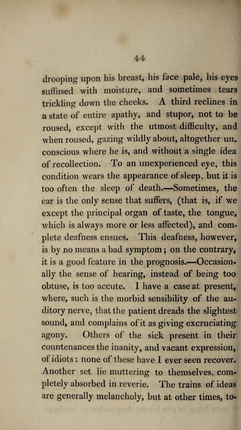 drooping upon his breast, his face pale, his eyes suffused with moisture, and sometimes tears trickling down the cheeks. A third reclines in a state of entire apathy, and stupor, not to be roused, except with the utmost difficulty, and when roused, gazing wildly about, altogether un¬ conscious where he is, and without a single idea of recollection. To an unexperienced eye, this condition wears the appearance of sleep , but it is too often the sleep of death.—Sometimes, the ear is the only sense that suffers, (that is, if we except the principal organ of taste, the tongue, which is always more or less affected), and com¬ plete deafness ensues. This deafness, however, is by no means a bad symptom; on the contrary, it is a good feature in the prognosis.—Occasion¬ ally the sense of hearing, instead of being too obtuse, is too accute. I have a case at present, where, such is the morbid sensibility of the au¬ ditory nerve, that the patient dreads the slightest sound, and complains of it as giving excruciating agony. Others of the sick present in their countenances the inanity, and vacant expression, of idiots: none of these have I ever seen recover. Another set lie muttering to themselves, com¬ pletely absorbed in reverie. The trains of ideas are generally melancholy, but at other times, to-