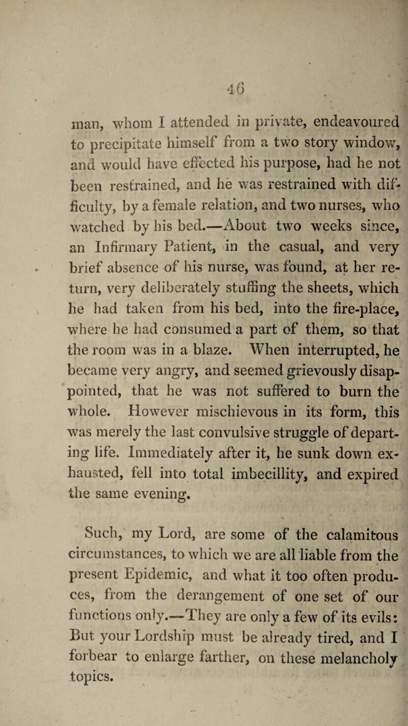 man, whom I attended in private, endeavoured to precipitate himself from a two story window, and would have effected his purpose, had he not been restrained, and he was restrained with dif¬ ficulty, by a female relation, and two nurses, who watched by his bed.—About two weeks since, an Infirmary Patient, in the casual, and very brief absence of his nurse, was found, at her re¬ turn, very deliberately stuffing the sheets, which he had taken from his bed, into the fire-place, where he had consumed a part of them, so that the room was in a blaze. When interrupted, he became very angry, and seemed grievously disap¬ pointed, that he was not suffered to burn the whole. However mischievous in its form, this was merely the last convulsive struggle of depart¬ ing life. Immediately after it, he sunk down ex¬ hausted, fell into total imbecillity, and expired the same evening. Such, my Lord, are some of the calamitous circumstances, to which we are all liable from the present Epidemic, and what it too often produ¬ ces, from the derangement of one set of our functions only.—They are only a few of its evils: But your Lordship must be already tired, and I forbear to enlarge farther, on these melancholy topics.