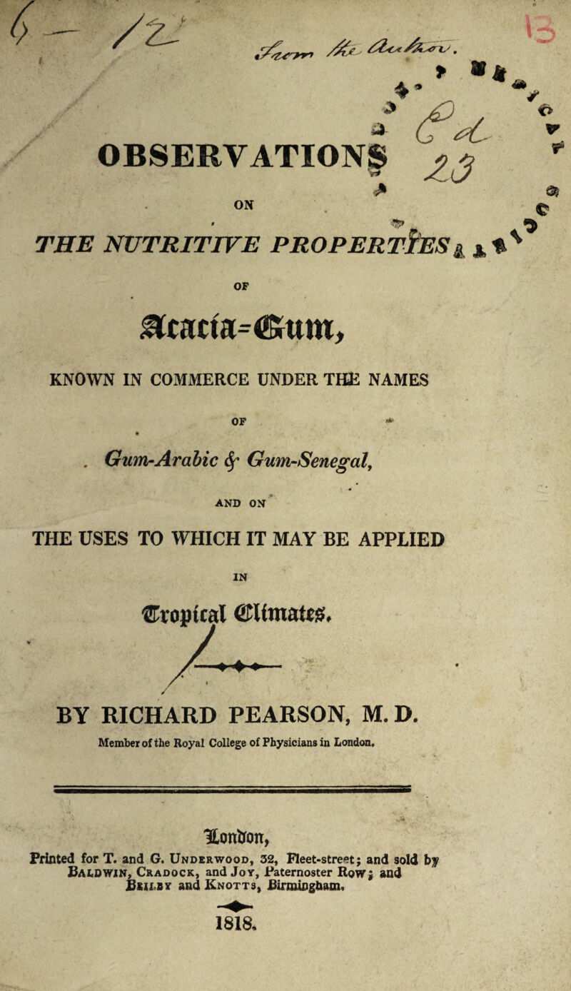 > y >4 n OBSERVATIONS v* > ON Z3 9 THE NUTRITIVE PROPERTIESg €> t £ OF &tacta=<&um. KNOWN IN COMMERCE UNDER THE NAMES . Gum-Arabic Gum-Senegal, 1 • AND ON THE USES TO WHICH IT MA Y BE APPLIED IN ®ro»tcal @Umat«g, BY RICHARD PEARSON, M. D. Member of the Royal College of Physicians in London. Hon&on, Printed for T. and G. Underwood, 32, Fleet-street; and sold by Baldwin, Cradock, and Joy, Paternoster Row; and Bsii.by and Knotts, Birmingham, 1818,