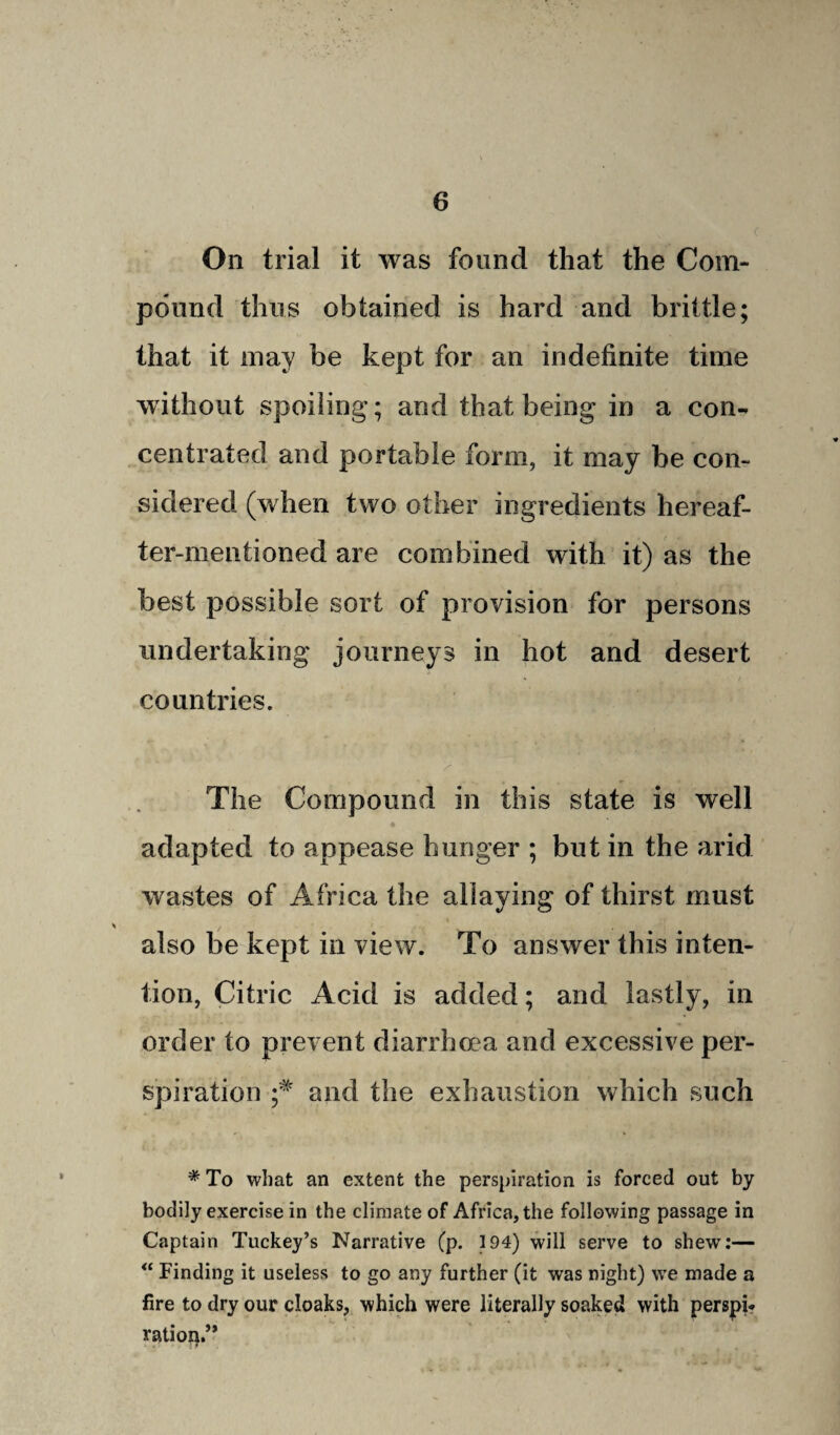 On trial it was found that the Com¬ pound thus obtained is hard and brittle; that it may be kept for an indefinite time without spoiling; and that being in a con¬ centrated and portable form, it may be con¬ sidered (when two other ingredients hereaf¬ ter-mentioned are combined with it) as the best possible sort of provision for persons undertaking journeys in hot and desert countries. The Compound in this state is well adapted to appease hunger ; but in the arid wastes of Africa the allaying of thirst must also be kept in view. To answer this inten¬ tion, Citric Acid is added; and lastly, in order to prevent diarrhoea and excessive per¬ spiration ;* and the exhaustion which such * To what an extent the perspiration is forced out by bodily exercise in the climate of Africa, the following passage in Captain Tuckey’s Narrative (p. 194) will serve to shew:— “ Finding it useless to go any further (it was night) we made a fire to dry our cloaks, which were literally soaked with perspi* ratioip”