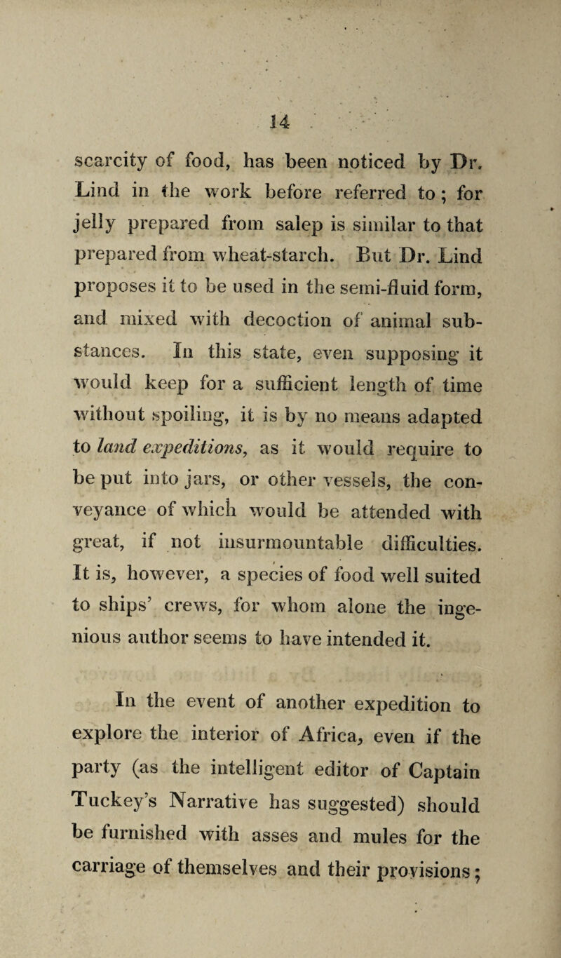 scarcity of food, has been noticed by Dr. Lind in the work before referred to ; for jelly prepared from salep is similar to that prepared from wheat-starch. But Dr. Lind proposes it to be used in the semi-fluid form, and mixed with decoction of animal sub¬ stances. In this state, even supposing it would keep for a sufficient length of time without spoiling, it is by no means adapted to land expeditions, as it would require to be put into jars, or other vessels, the con¬ veyance of which would be attended with great, if not insurmountable difficulties. It is, however, a species of food well suited to ships’ crews, for whom alone the inge¬ nious author seems to have intended it. In the event of another expedition to explore the interior of Africa, even if the party (as the intelligent editor of Captain Tuckey’s Narrative has suggested) should be furnished with asses and mules for the carriage of themselves and their provisions;