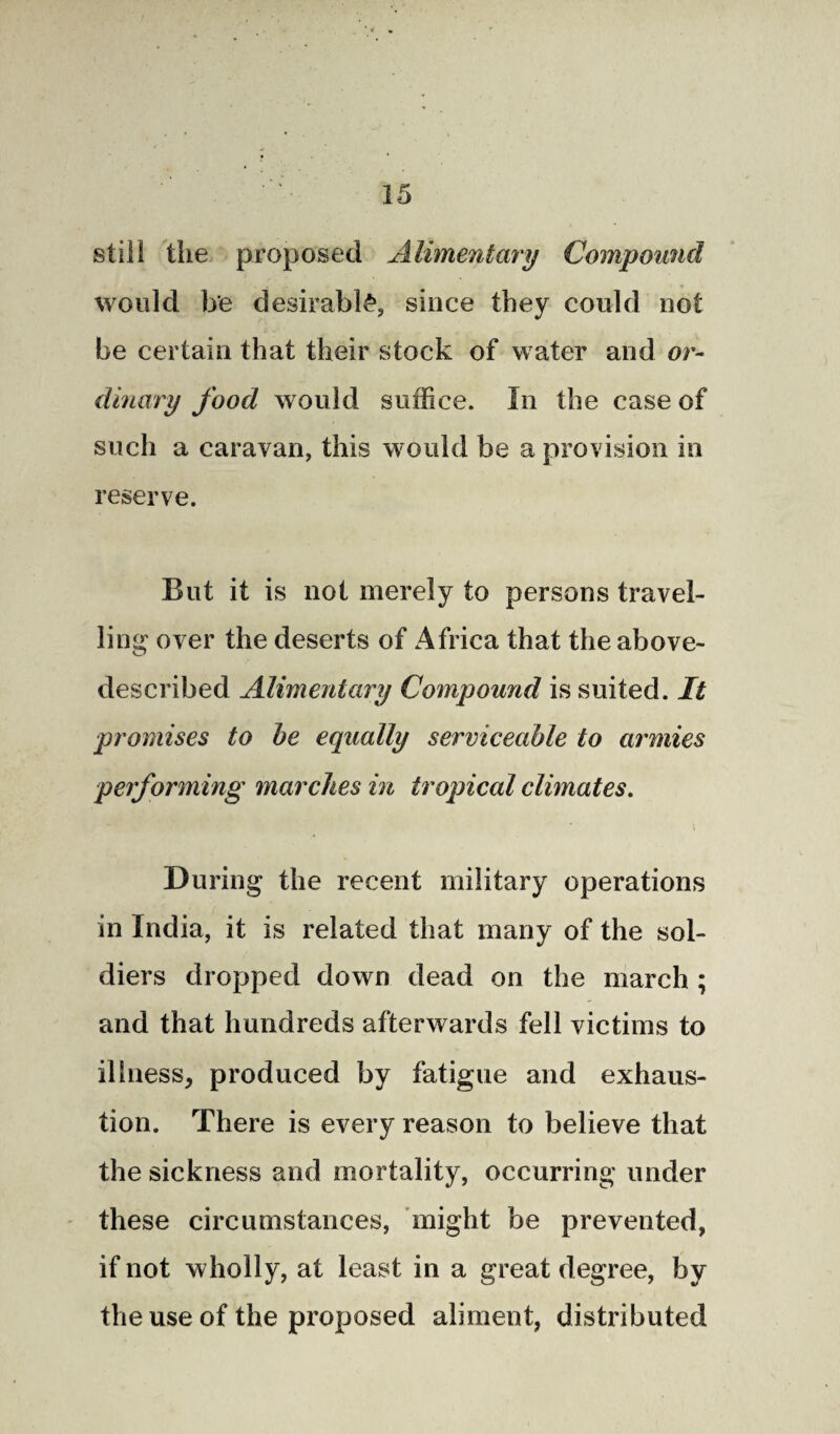 still the proposed Alimentary Compound would be desirably since they could not be certain that their stock of water and or¬ dinary food would suffice. In the case of such a caravan, this would be a provision in reserve. But it is not merely to persons travel¬ ling over the deserts of Africa that the above- described Alimentary Compound is suited. It promises to be equally serviceable to armies performing marches in tropical climates. During the recent military operations in India, it is related that many of the sol¬ diers dropped down dead on the march ; and that hundreds afterwards fell victims to illness, produced by fatigue and exhaus¬ tion. There is every reason to believe that the sickness and mortality, occurring under these circumstances, might be prevented, if not wholly, at least in a great degree, by the use of the proposed aliment, distributed
