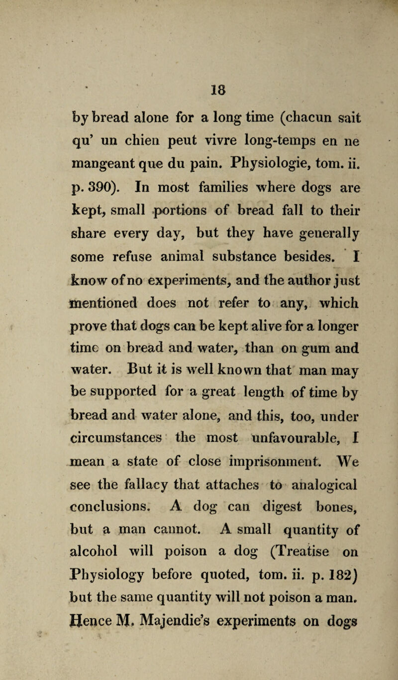 18 by bread alone for a long time (chacun sait qu’ un chien peut vivre long-temps en ne mangeant que du pain. Physiologie, tom. ii. p. 390). In most families where dogs are kept, small portions of bread fall to their share every day, but they have generally some refuse animal substance besides. X know of no experiments, and the author just mentioned does not refer to any, which prove that dogs can be kept alive for a longer time on bread and water, than on gum and water. But it is well known that man may be supported for a great length of time by bread and water alone, and this, too, under circumstances the most unfavourable, I mean a state of close imprisonment. We see the fallacy that attaches to analogical conclusions. A dog can digest bones, but a man cannot. A small quantity of alcohol will poison a dog (Treatise on Physiology before quoted, tom. ii. p. 182) but the same quantity will not poison a man. Hence M. Majendie’s experiments on dogs