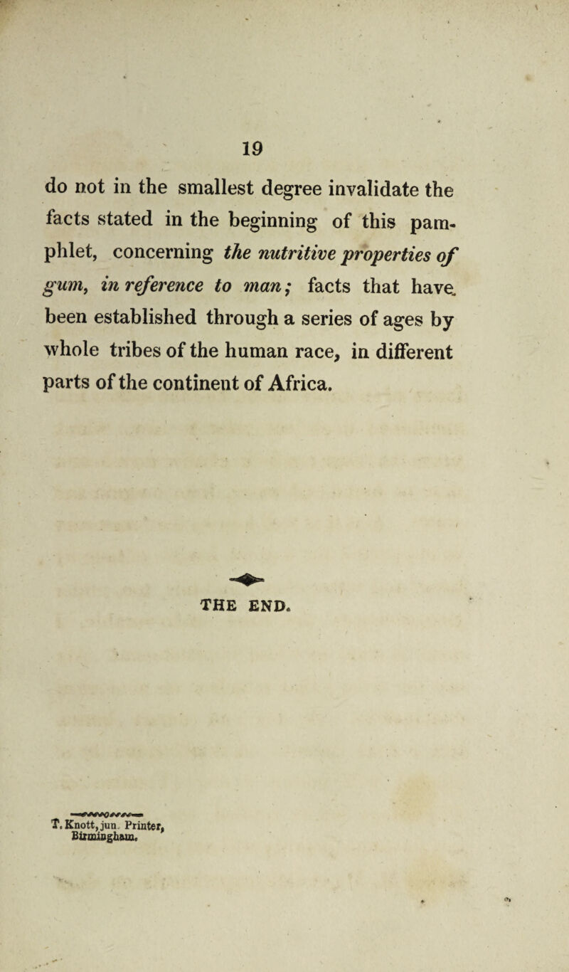 do not in the smallest degree invalidate the facts stated in the beginning of this pam¬ phlet, concerning the nutritive properties of gum, in reference to man; facts that have, been established through a series of ages by whole tribes of the human race, in different parts of the continent of Africa. THE END, T. Knott, jun Printer, Birmingham,