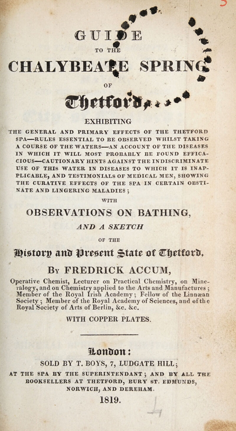 TO THE ♦ CHALYBEATE SPRINf? OF jTlirtfot**# * * EXHIBITING 'THE GENERAL AND PRIMARY EFFECTS OF THE THETFORD SPA-—RULES ESSENTIAL TO RE OBSERVED WHILST TAKING A COURSE OF THE WATERS—AN ACCOUNT OF THE DISEASES IN WHICH IT WILL MOST PROBABLY BE FOUND EFFICA¬ CIOUS-CAUTIONARY HINTS AGAINST THE INDISCRIMINATE USE OF THIS WATER IN DISEASES TO WHICH IT IS INAP¬ PLICABLE, AND TESTIMONIALS OF MEDICAL MEN, SHOWING THE CURATIVE EFFECTS OF THE SPA IN CERTAIN OBSTI¬ NATE AND LINGERING MALADIES ; WITH OBSERVATIONS ON BATHING, AND A SKETCH OF THE Stator® anti lament &uu of Cfjetfwlu By FREDRICK ACCOM, Operative Chemist, Lecturer on Practical Chemistry, on Mine¬ ralogy, and on Chemistry applied to the Arts and Manufactures ; Member of the Royal Irisii Academy; Fellow of the Linnsean Society ; Member of the Royal Academy of Sciences, and! of the Royal Society of Arts of Berlin, &c. &c. WITH COPPER PLATES. Uontron: SOLD BY T. BOYS, 7, LUDGATE HILL; AT THE SPA BY THE SUPERINTENDANT ; AND BY ALL THE BOOKSELLERS AT THETFORD, BURY ST. EDMUNDS, NORWICH, AND DEREHAM. 1819. r