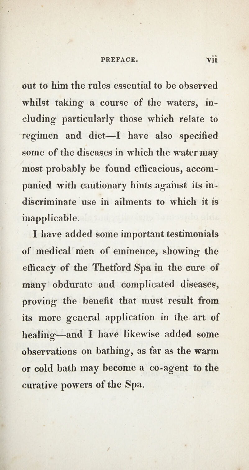 out to him the rules essential to be observed whilst taking a course of the waters, in¬ cluding particularly those which relate to regimen and diet—I have also specified some of the diseases in which the water may most probably be found efficacious, accom¬ panied with cautionary hints against its in¬ discriminate use in ailments to which it is inapplicable. I have added some important testimonials of medical men of eminence, showing the efficacy of the Thetford Spa in the cure of many obdurate and complicated diseases, proving the benefit that must result from its more general application in the art of healing—and I have likewise added some observations on bathing, as far as the warm or cold bath may become a co-agent to the curative powers of the Spa.