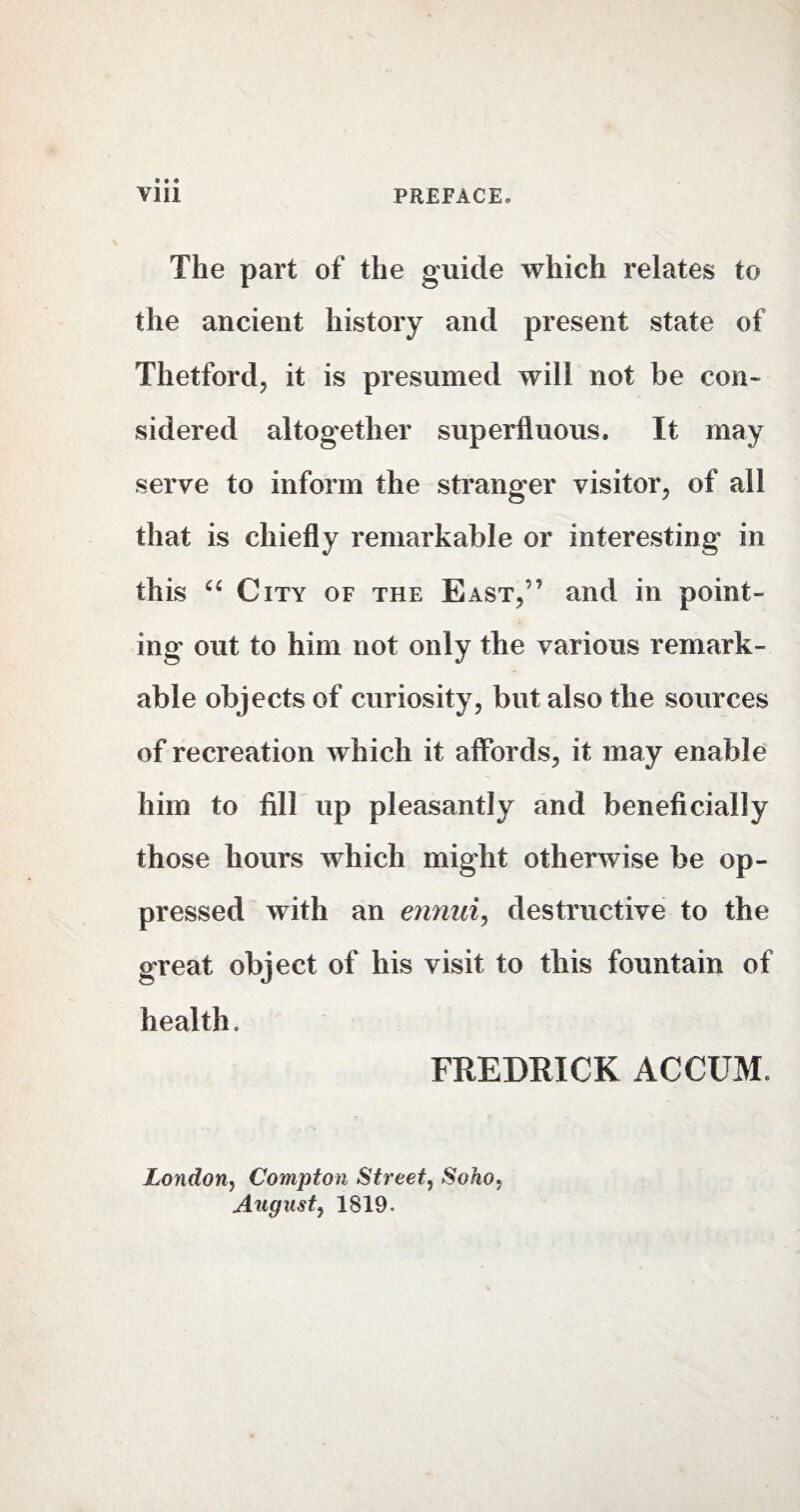 The part of the guide which relates to the ancient history and present state of Thetford, it is presumed will not be con¬ sidered altogether superfluous. It may serve to inform the stranger visitor, of all that is chiefly remarkable or interesting in this “ City of the East,'' and in point¬ ing out to him not only the various remark¬ able objects of curiosity, but also the sources of recreation which it affords, it may enable him to fill up pleasantly and beneficially those hours which might otherwise be op¬ pressed with an ennui, destructive to the great object of his visit to this fountain of health. FREDRICK AOCUMe London, Compton Street, Soho. August, 1819.