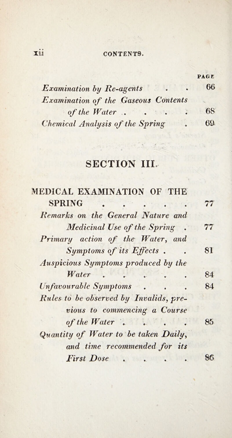 Examination by Re-agents Examination of the Gaseous Contents of the Water . Chemical Analysis of the Spring SECTION III. MEDICAL EXAMINATION OF THE SPRING. Remarks on the General Nature and Medicinal Use of the Spring . Primary action of the Water, and Symptoms of its Effects . Auspicious Symptoms produced by the Water . Unfavourable Symptoms Rules to be observed by Invalids, pre¬ vious to commencing a Course of the Water Quantity of Water to be taken Daily, and time recommended for its First Dose