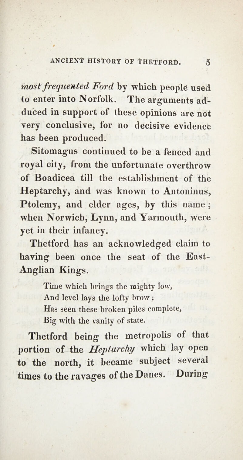 most frequented Ford by which people used to enter into Norfolk. The arguments ad¬ duced in support of these opinions are not very conclusive, for no decisive evidence has been produced. Sitomagus continued to be a fenced and royal city, from the unfortunate overthrow of Boadicea till the establishment of the Heptarchy, and was known to Antoninus, Ptolemy, and elder ages, by this name ; when Norwich, Lynn, and Yarmouth, were yet in their infancy. Thetford has an acknowledged claim to having been once the seat of the East- Anglian Kings. Time which brings the mighty low. And level lays the lofty brow; Has seen these broken piles complete. Big with the vanity of state. Thetford being the metropolis of that portion of the Heptarchy which lay open to the north, it became subject several times to the ravages of the Danes. During