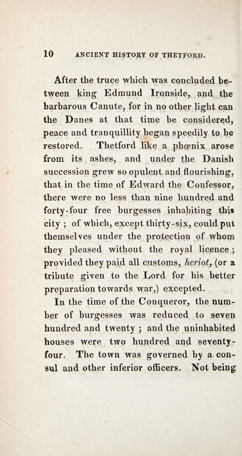 After the truce which was concluded be¬ tween king Edmund Ironside, and the barbarous Canute, for in no other light can the Danes at that time be considered, peace and tranquillity began speedily to be restored. Thetford like a phoenix arose from its ashes, and under the Danish succession grew so opulent and flourishing, that in the time of Edward the Confessor, there were no less than nine hundred and forty-four free burgesses inhabiting this city ; of which, except thirty-six, could put themselves under the protection of whom they pleased without the royal licence; provided they paid all customs, heriot, (or a tribute given to the Lord for his better preparation towards war,) excepted. In the time of the Conqueror, the num¬ ber of burgesses was reduced to seven hundred and twenty ; and the uninhabited houses were two hundred and seventy- four, The town was governed by a con¬ sul and other inferior officers. Not being