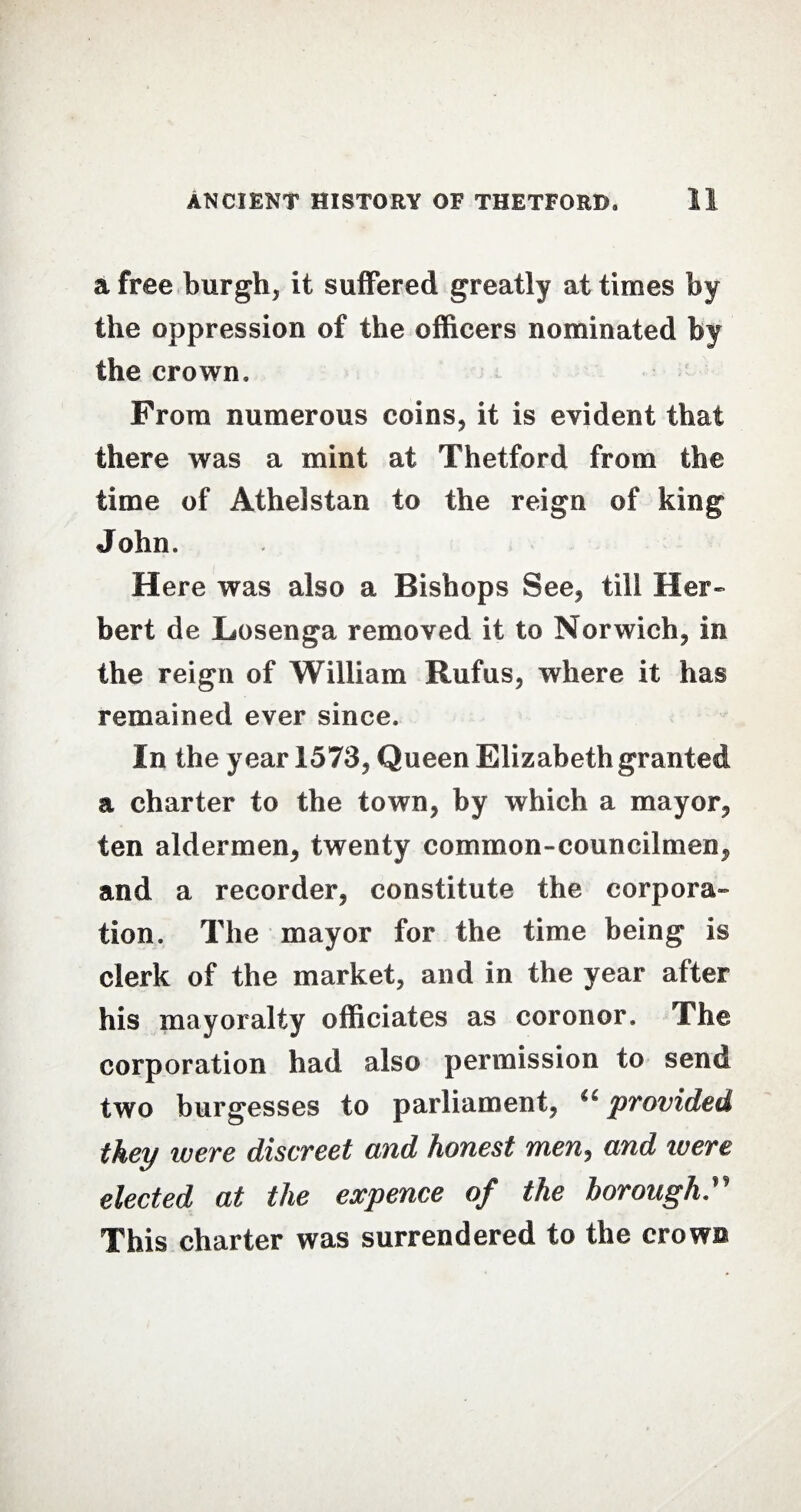 a free burgh* it suffered greatly at times by the oppression of the officers nominated by the crown. From numerous coins* it is evident that there was a mint at Thetford from the time of Athelstan to the reign of king John. Here was also a Bishops See* till Her¬ bert de Los eng a removed it to Norwich* in the reign of William Rufus, where it has remained ever since. In the year 1573, Queen Elizabeth granted a charter to the town, by which a mayor, ten aldermen, twenty common-councilmen, and a recorder, constitute the corpora¬ tion. The mayor for the time being is clerk of the market, and in the year after his mayoralty officiates as coroner. The corporation had also permission to send two burgesses to parliament, u provided they ivere discreet and honest men, and tuere elected at the expence of the borough” This charter was surrendered to the crows