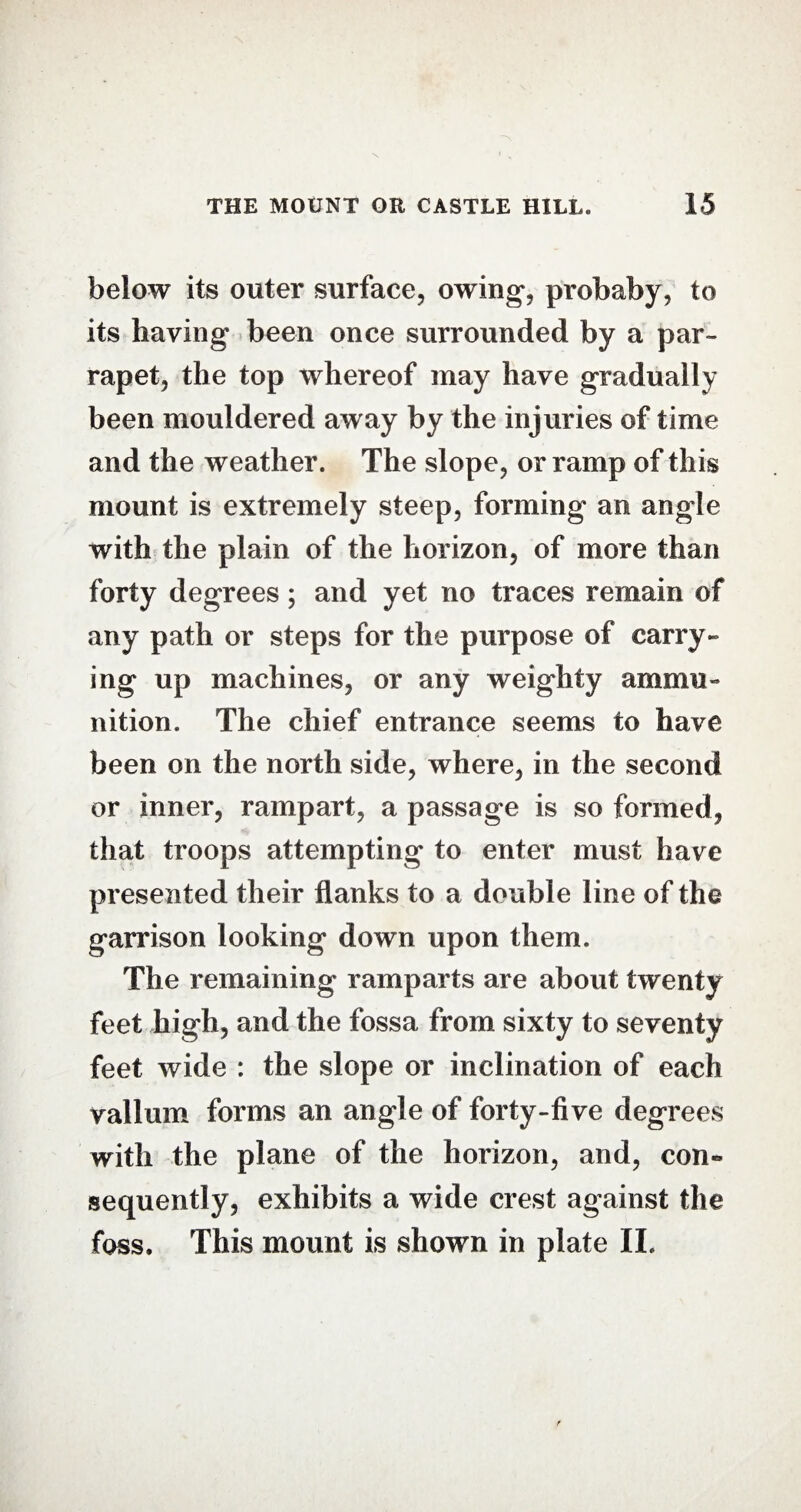 below its outer surface, owing, probaby, to its having been once surrounded by a par- rapet, the top whereof may have gradually been mouldered away by the injuries of time and the weather. The slope, or ramp of this mount is extremely steep, forming an angle with the plain of the horizon, of more than forty degrees; and yet no traces remain of any path or steps for the purpose of carry¬ ing up machines, or any weighty ammu¬ nition. The chief entrance seems to have been on the north side, where, in the second or inner, rampart, a passage is so formed, that troops attempting to enter must have presented their flanks to a double line of the garrison looking down upon them. The remaining ramparts are about twenty feet high, and the fossa from sixty to seventy feet wide : the slope or inclination of each vallum forms an angle of forty-five degrees with the plane of the horizon, and, con¬ sequently, exhibits a wide crest against the