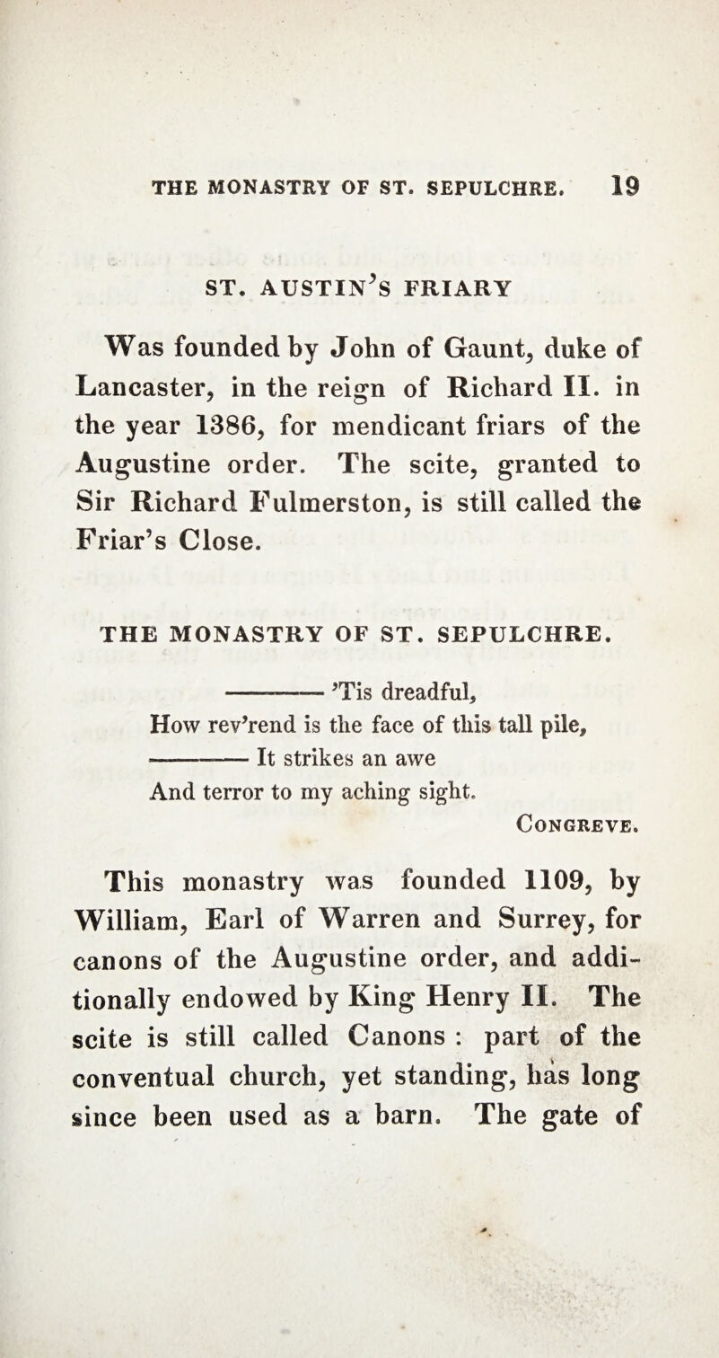 ST. AUSTIN^S FRIARY Was founded by John of Gaunt, duke of Lancaster, in the reign of Richard II. in the year 1386, for mendicant friars of the Augustine order. The scite, granted to Sir Richard Fulmerston, is still called the Friar’s Close. THE MONASTRY OF ST. SEPULCHRE. --— ?Tis dreadful. How rev’rend is the face of this tall pile, -— It strikes an awe And terror to my aching sight. Congreve. This monastry was founded 1109, by William, Earl of Warren and Surrey, for canons of the Augustine order, and addi¬ tionally endowed by King Henry II. The scite is still called Canons : part of the conventual church, yet standing, has long since been used as a barn. The gate of