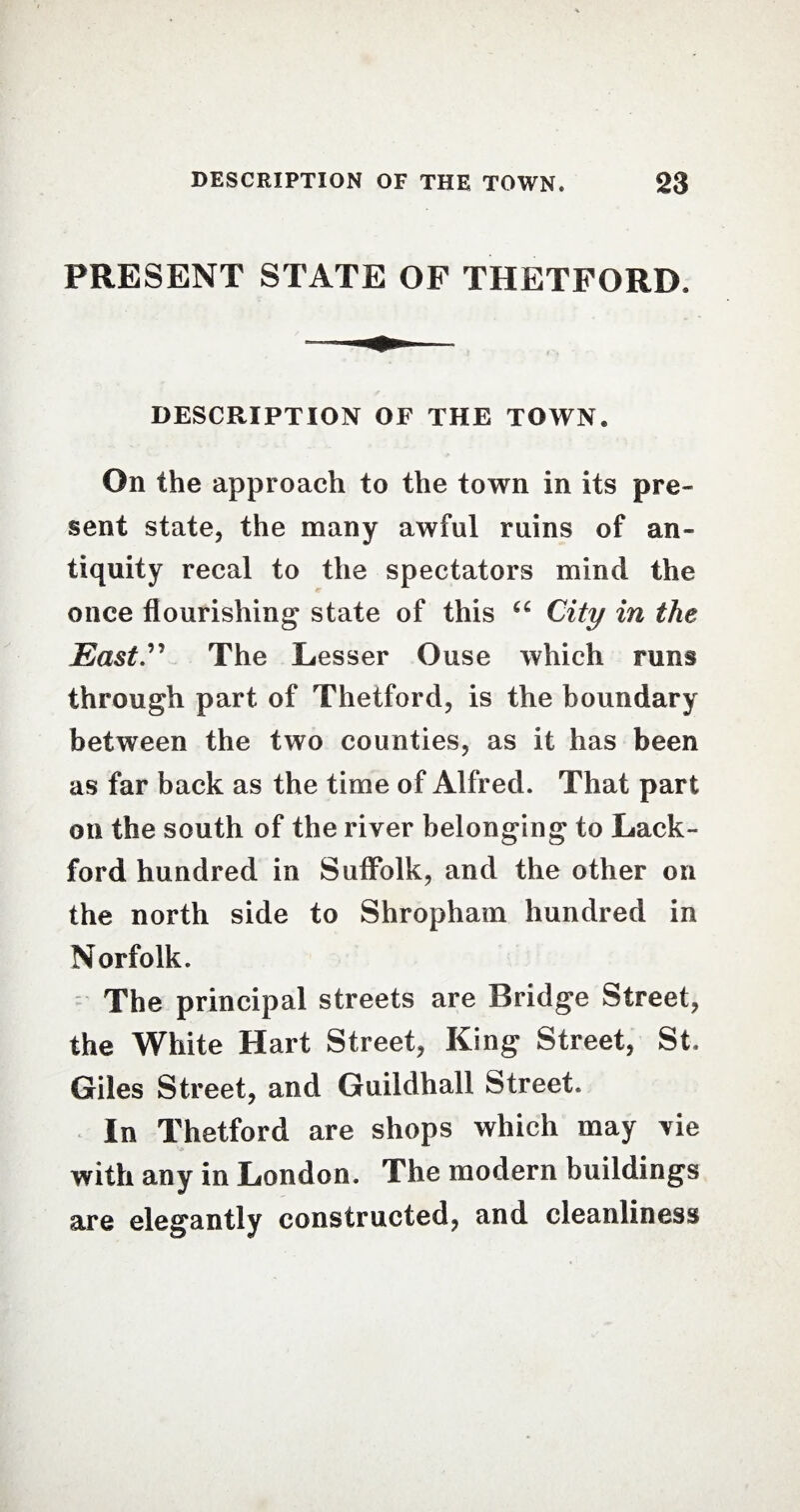 PRESENT STATE OF THETFORD. DESCRIPTION OF THE TOWN. On the approach to the town in its pre¬ sent state, the many awful ruins of an¬ tiquity recal to the spectators mind the once flourishing state of this “ City in the East.” The Lesser Ouse which runs through part of Thetford, is the boundary between the two counties, as it has been as far back as the time of Alfred. That part on the south of the river belonging to Lack- ford hundred in Suffolk, and the other on the north side to Shropham hundred in Norfolk. The principal streets are Bridge Street, the White Hart Street, King Street, St. Giles Street, and Guildhall Street. In Thetford are shops which may vie with any in London. The modern buildings are elegantly constructed, and cleanliness