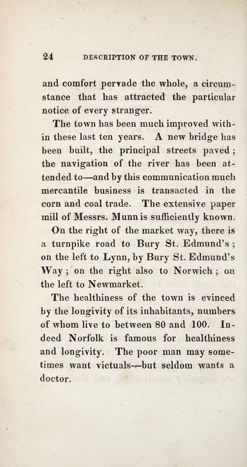 and comfort pervade the whole, a circum¬ stance that has attracted the particular notice of every stranger. The town has been much improved with¬ in these last ten years. A new bridge has been built, the principal streets paved; the navigation of the river has been at¬ tended to—and by this communication much mercantile business is transacted in the corn and coal trade. The extensive paper mill of Messrs. Munnis sufficiently known. On the right of the market way, there is a turnpike road to Bury St. Edmund’s ; on the left to Lynn, by Bury St. Edmund’s Way ; on the right also to Norwich ; on the left to Newmarket. The healthiness of the town is evinced by the longivity of its inhabitants, numbers of whom live to between 80 and 100. In¬ deed Norfolk is famous for healthiness and longivity. The poor man may some¬ times want victuals—but seldom wants a doctor.