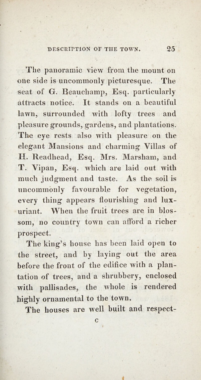 The panoramic view from the mount on one side is uncommonly picturesque. The seat of G. Beauchamp, Esq. particularly attracts notice. It stands on a beautiful lawn, surrounded with lofty trees and pleasure grounds, gardens, and plantations. The eye rests also with pleasure on the elegant Mansions and charming Villas of H. Readhead, Esq. Mrs. Marsham, and T. Vipan, Esq. which are laid out with much judgment and taste. As the soil is uncommonly favourable for vegetation, every thing appears flourishing and lux¬ uriant. When the fruit trees are in blos¬ som, no country town can afford a richer prospect. The king’s house has been laid open to the street, and by laying out the area before the front of the edifice with a plan¬ tation of trees, and a shrubbery, enclosed with pallisades, the whole is rendered highly ornamental to the town. The houses are well built and respect- c