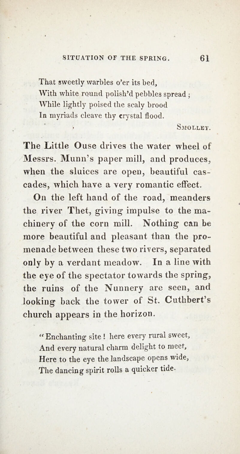 That sweetly warbles o’er its bed. With white round polish’d pebbles spread ; While lightly poised tiie scaly brood In myriads cleave thy crystal flood. • Smollet. The Little Ouse drives the water wheel of Messrs. Munn’s paper mill, and produces, when the sluices are open, beautiful cas¬ cades, which have a very romantic effect. On the left hand of the road, meanders the river Thet, giving’ impulse to the ma¬ chinery of the corn mill. Nothing can be more beautiful and pleasant than the pro¬ menade between these two rivers, separated only by a verdant meadow. In a line with the eye of the spectator towards the spring, the ruins of the Nunnery are seen, and looking back the tower of St. Cuthbert’s church appears in the horizon, “ Enchanting site ! here every rural sweet. And every natural charm delight to meet. Here to the eye the landscape opens wide. The dancing spirit rolls a quicker tide.