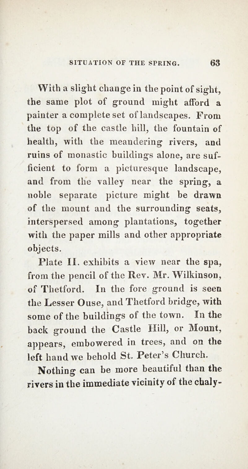 With a slight change in the point of sight, the same plot of ground might afford a painter a complete set of landscapes. From the top of the castle hill, the fountain of health, with the meandering rivers, and ruins of monastic buildings alone, are suf¬ ficient to form a picturesque landscape, and from the valley near the spring, a noble separate picture might be drawn of the mount and the surrounding seats, interspersed among plantations, together with the paper mills and other appropriate objects. Plate II. exhibits a view near the spa, from the pencil of the Rev. Mr. Wilkinson, of Thetford. In the fore ground is seen the Lesser Ouse, and Thetford bridge, with some of the buildings of the town. In the back ground the Castle Hill, or Mount, appears, embowered in trees, and on the left hand we behold St. Peter’s Church. Nothing can be more beautiful than the rivers in the immediate vicinity of the chaly-