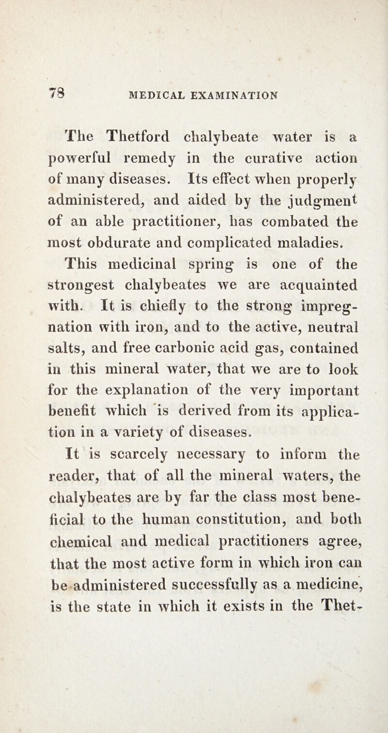 The Thetforcl chalybeate water is a powerful remedy in the curative action of many diseases. Its effect when properly administered, and aided by the judgment of an able practitioner, has combated the most obdurate and complicated maladies. This medicinal spring is one of the strongest chalybeates we are acquainted with. It is chiefly to the strong impreg¬ nation with iron, and to the active, neutral salts, and free carbonic acid gas, contained in this mineral water, that we are to look for the explanation of the very important benefit which is derived from its applica¬ tion in a variety of diseases. It is scarcely necessary to inform the reader, that of all the mineral waters, the chalybeates are by far the class most bene¬ ficial to the human constitution, and both chemical and medical practitioners agree, that the most active form in which iron can be administered successfully as a medicine, is the state in which it exists in the Thet-