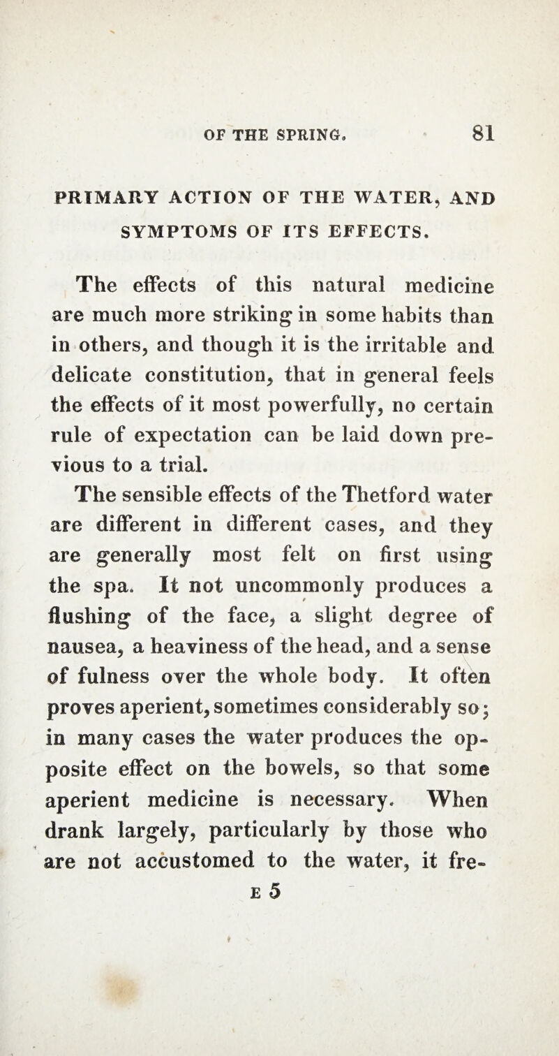 PRIMARY ACTION OF THE WATER, AND SYMPTOMS OF ITS EFFECTS. The effects of this natural medicine are much more striking in some habits than in others, and though it is the irritable and delicate constitution, that in general feels the effects of it most powerfully, no certain rule of expectation can be laid down pre¬ vious to a trial. The sensible effects of the Thetford water are different in different cases, and they are generally most felt on first using the spa. It not uncommonly produces a flushing of the face, a slight degree of nausea, a heaviness of the head, and a sense of fulness over the whole body. It often proves aperient,sometimes considerably so; in many cases the water produces the op- posite effect on the bowels, so that some aperient medicine is necessary. When drank largely, particularly by those who are not accustomed to the water, it fre-