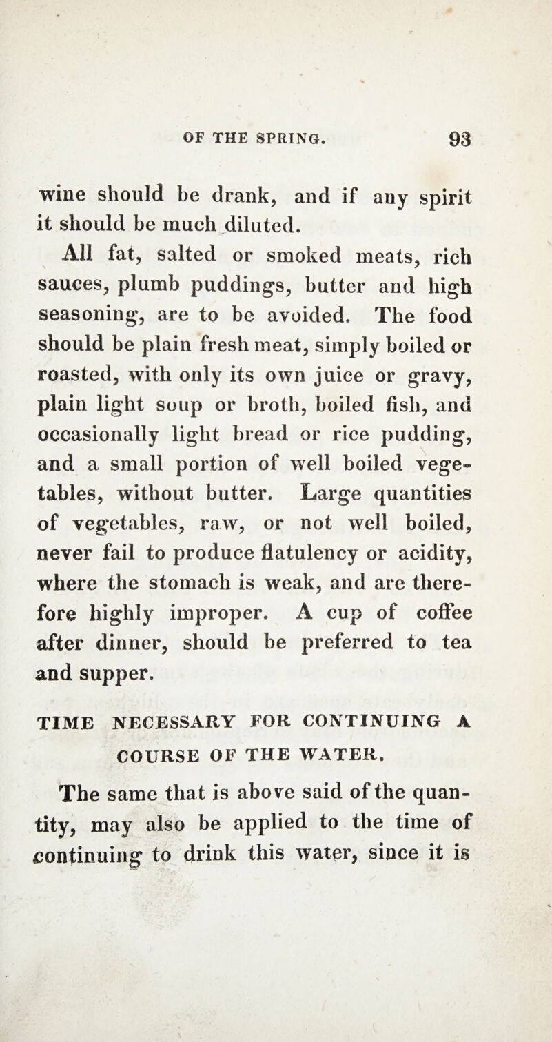 wine should be drank, and if any spirit it should be much diluted. All fat, salted or smoked meats, rich sauces, plumb puddings, butter and high seasoning, are to be avoided. The food should be plain fresh meat, simply boiled or roasted, with only its own juice or gravy, plain light soup or broth, boiled fish, and occasionally light bread or rice pudding, and a small portion of well boiled vege¬ tables, without butter. Large quantities of vegetables, raw, or not well boiled, never fail to produce flatulency or acidity, where the stomach is weak, and are there¬ fore highly improper. A cup of coffee after dinner, should be preferred to tea and supper. TIME NECESSARY FOR CONTINUING A COURSE OF THE WATER. The same that is above said of the quan¬ tity, may also be applied to the time of continuing to drink this water, since it is