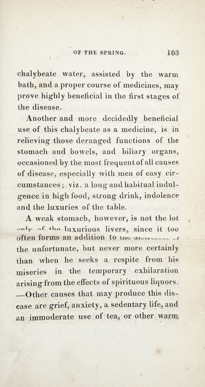 ) OF THE SPRING. I OS ■chalybeate water, assisted by the warm bath, and a proper course of medicines, may prove highly beneficial in the first stages of the disease. Another and more decidedly beneficial use of this chalybeate as a medicine, is in relieving those deranged functions of the stomach and bowels, and biliary organs, occasioned by the most frequent of all causes of disease, especially with men of easy cir¬ cumstances ; viz. a long and habitual indul¬ gence in high food, strong drink, indolence and the luxuries of the table. A weak stomach, however, is not the lot hr luxurious livers, since it too often forms an addition to im aio^v-e the unfortunate, but never more certainly than when he seeks a respite from his miseries in the temporary exhilaration arising from the effects of spirituous liquors. —Other causes that may produce this dis¬ ease are grief, anxiety, a sedentary life, and