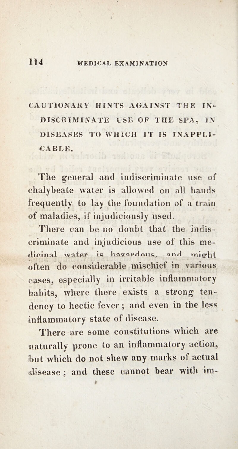 CAUTIONARY HINTS AGAINST THE IN¬ DISCRIMINATE USE OF THE SPA. IN DISEASES TO WHICH IT IS INAPPLI- CABLE. The general and indiscriminate use of chalybeate water is allowed on all hands frequently to lay the foundation of a train of maladies, if injudiciously used. There can be no doubt that the indis¬ criminate and injudicious use of this me¬ dicinal wafer iti hfliarffniia, and m i fid) t often do considerable mischief in various cases, especially in irritable inflammatory habits, where there exists a strong ten¬ dency to hectic fever; and even in the less inflammatory state oi disease. There are some constitutions which are naturally prone to an inflammatory action, but which do not shew any marks of actual disease ; and these cannot bear with im~