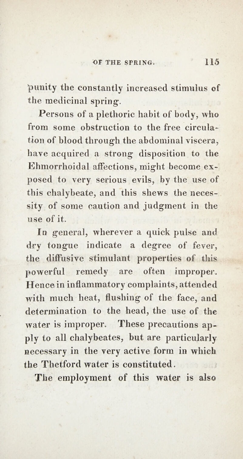 'punity the constantly increased stimulus of the medicinal spring-. Persons of a plethoric habit of body, who from some obstruction to the free circula¬ tion of blood through the abdominal viscera, have acquired a strong- disposition to the Ehmorrhoidal affections, might become ex¬ posed to very serious evils, by the use of this chalybeate, and this shews the neces¬ sity of some caution and judgment in the use of it. In general, wherever a quick pulse and dry tongue indicate a degree of fever, the diffusive stimulant properties of this powerful remedy are often improper. Hence in inflammatory complaints, attended with much heat, flushing of the face, and determination to the head, the use of the water is improper. These precautions ap¬ ply to all chalybeates, but are particularly necessary in the very active form in which the Thetford water is constituted. The employment of this water is also